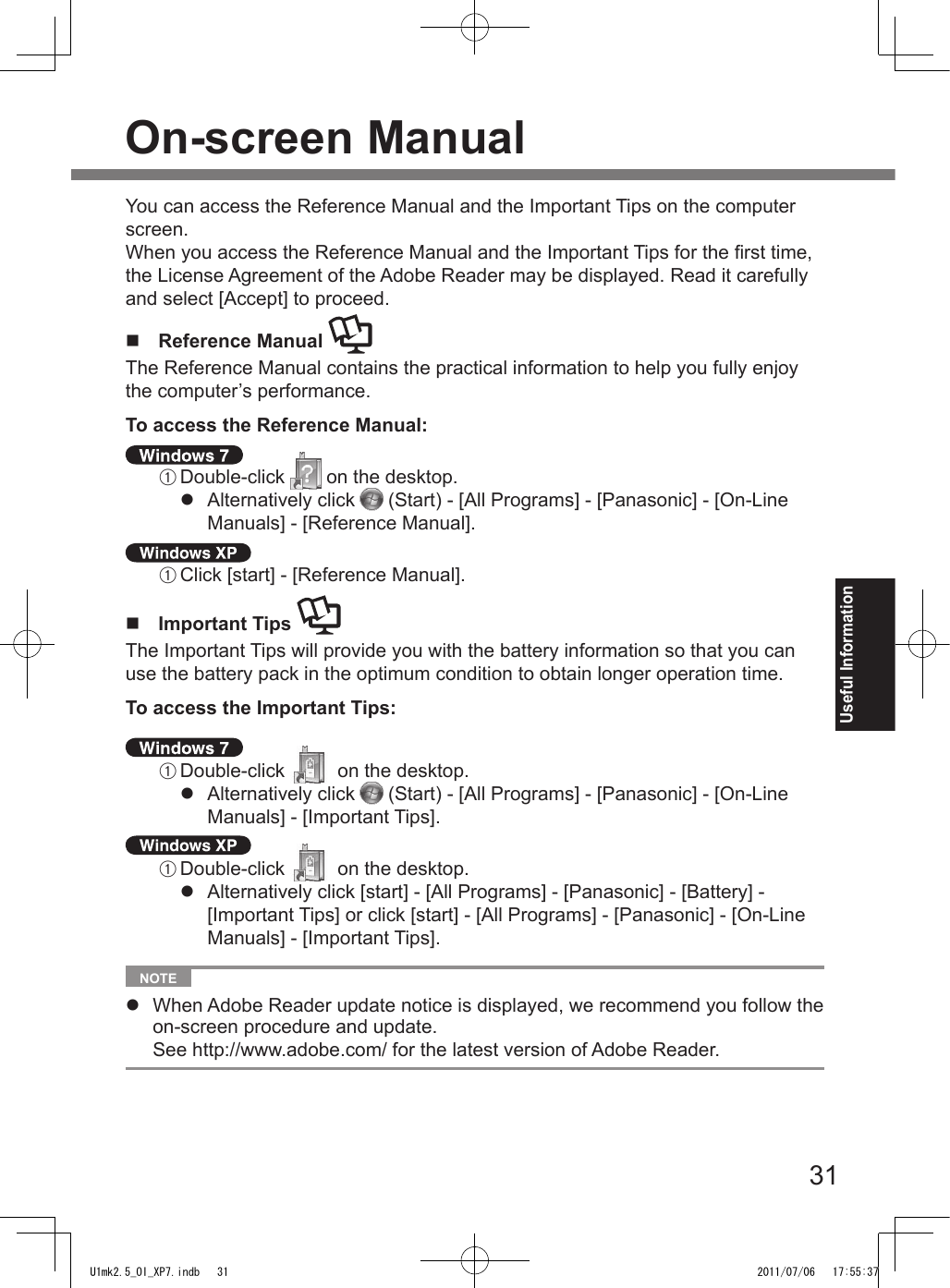 31Useful InformationOn-screen ManualYou can access the Reference Manual and the Important Tips on the computer screen.When you access the Reference Manual and the Important Tips for the rst time, the License Agreement of the Adobe Reader may be displayed. Read it carefully and select [Accept] to proceed.n  Reference Manual The Reference Manual contains the practical information to help you fully enjoy the computer’s performance.To access the Reference Manual: A Double-click   on the desktop.l  Alternatively click   (Start) - [All Programs] - [Panasonic] - [On-Line Manuals] - [Reference Manual]. A Click [start] - [Reference Manual].n  Important Tips The Important Tips will provide you with the battery information so that you can use the battery pack in the optimum condition to obtain longer operation time.To access the Important Tips: A Double-click   on the desktop.l  Alternatively click   (Start) - [All Programs] - [Panasonic] - [On-Line Manuals] - [Important Tips]. A Double-click   on the desktop.l  Alternatively click [start] - [All Programs] - [Panasonic] - [Battery] - [Important Tips] or click [start] - [All Programs] - [Panasonic] - [On-Line Manuals] - [Important Tips].  NOTE l  When Adobe Reader update notice is displayed, we recommend you follow the on-screen procedure and update. See http://www.adobe.com/ for the latest version of Adobe Reader.U1mk2.5_OI_XP7.indb   31 2011/07/06   17:55:37