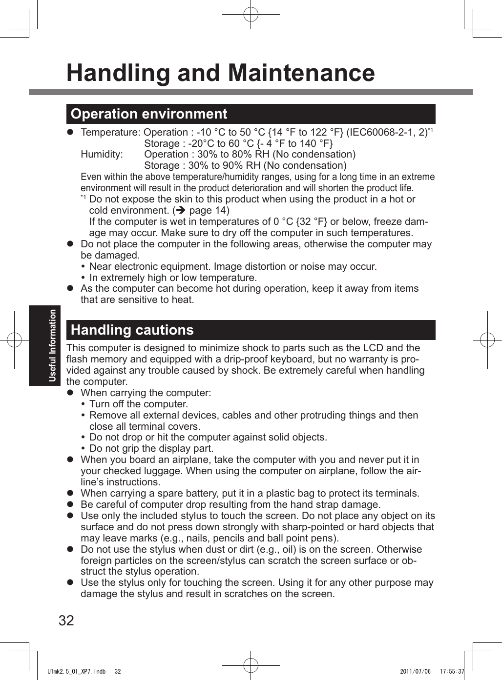 32Useful InformationHandling and MaintenanceOperation environmentl  Temperature: Operation : -10 °C to 50 °C {14 °F to 122 °F} (IEC60068-2-1, 2)*1    Storage : -20°C to 60 °C {- 4 °F to 140 °F}  Humidity:  Operation : 30% to 80% RH (No condensation)    Storage : 30% to 90% RH (No condensation)Even within the above temperature/humidity ranges, using for a long time in an extreme environment will result in the product deterioration and will shorten the product life.*1  Do not expose the skin to this product when using the product in a hot or cold environment. (è page 14)If the computer is wet in temperatures of 0 °C {32 °F} or below, freeze dam-age may occur. Make sure to dry off the computer in such temperatures.l  Do not place the computer in the following areas, otherwise the computer may be damaged. Near electronic equipment. Image distortion or noise may occur. In extremely high or low temperature.l  As the computer can become hot during operation, keep it away from items that are sensitive to heat.Handling cautionsThis computer is designed to minimize shock to parts such as the LCD and the ash memory and equipped with a drip-proof keyboard, but no warranty is pro-vided against any trouble caused by shock. Be extremely careful when handling the computer.l  When carrying the computer: Turn off the computer. Remove all external devices, cables and other protruding things and then close all terminal covers. Do not drop or hit the computer against solid objects. Do not grip the display part.l  When you board an airplane, take the computer with you and never put it in your checked luggage. When using the computer on airplane, follow the air-line’s instructions.l  When carrying a spare battery, put it in a plastic bag to protect its terminals.l  Be careful of computer drop resulting from the hand strap damage.l  Use only the included stylus to touch the screen. Do not place any object on its surface and do not press down strongly with sharp-pointed or hard objects that may leave marks (e.g., nails, pencils and ball point pens).l  Do not use the stylus when dust or dirt (e.g., oil) is on the screen. Otherwise foreign particles on the screen/stylus can scratch the screen surface or ob-struct the stylus operation.l  Use the stylus only for touching the screen. Using it for any other purpose may damage the stylus and result in scratches on the screen.U1mk2.5_OI_XP7.indb   32 2011/07/06   17:55:37