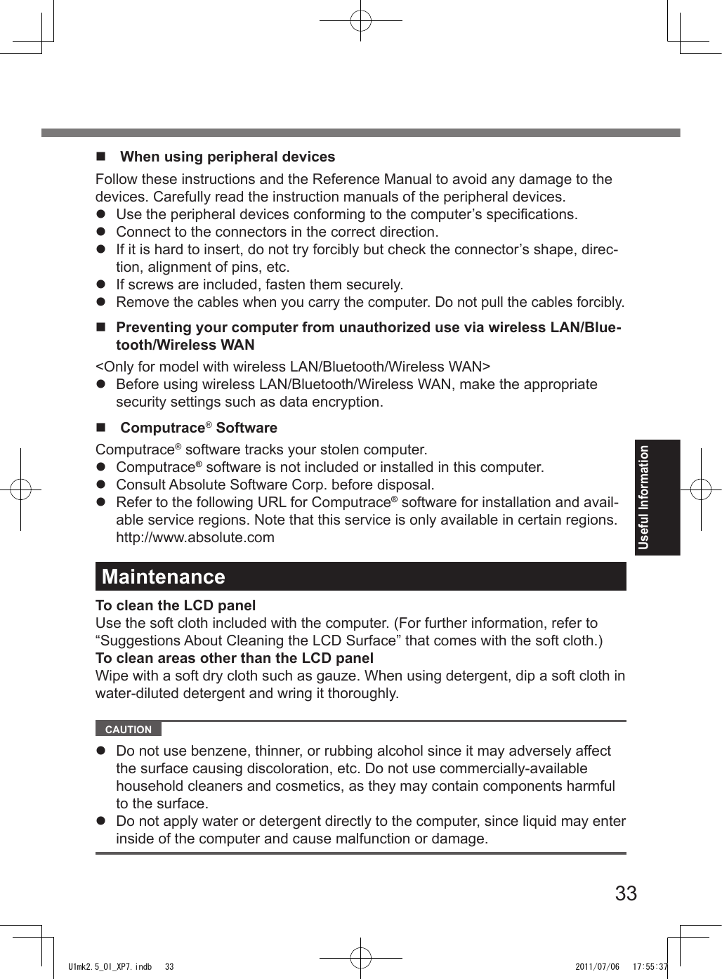 33Useful Informationn  When using peripheral devicesFollow these instructions and the Reference Manual to avoid any damage to the devices. Carefully read the instruction manuals of the peripheral devices.l  Use the peripheral devices conforming to the computer’s specications.l  Connect to the connectors in the correct direction.l  If it is hard to insert, do not try forcibly but check the connector’s shape, direc-tion, alignment of pins, etc.l  If screws are included, fasten them securely.l Remove the cables when you carry the computer. Do not pull the cables forcibly.n  Preventing your computer from unauthorized use via wireless LAN/Blue-tooth/Wireless WAN&lt;Only for model with wireless LAN/Bluetooth/Wireless WAN&gt;l  Before using wireless LAN/Bluetooth/Wireless WAN, make the appropriate security settings such as data encryption.n  Computrace® SoftwareComputrace® software tracks your stolen computer.l  Computrace® software is not included or installed in this computer.l  Consult Absolute Software Corp. before disposal.l  Refer to the following URL for Computrace® software for installation and avail-able service regions. Note that this service is only available in certain regions. http://www.absolute.comMaintenanceTo clean the LCD panelUse the soft cloth included with the computer. (For further information, refer to “Suggestions About Cleaning the LCD Surface” that comes with the soft cloth.)To clean areas other than the LCD panelWipe with a soft dry cloth such as gauze. When using detergent, dip a soft cloth in water-diluted detergent and wring it thoroughly.   CAUTION l  Do not use benzene, thinner, or rubbing alcohol since it may adversely affect the surface causing discoloration, etc. Do not use commercially-available household cleaners and cosmetics, as they may contain components harmful to the surface.l  Do not apply water or detergent directly to the computer, since liquid may enter inside of the computer and cause malfunction or damage.U1mk2.5_OI_XP7.indb   33 2011/07/06   17:55:37