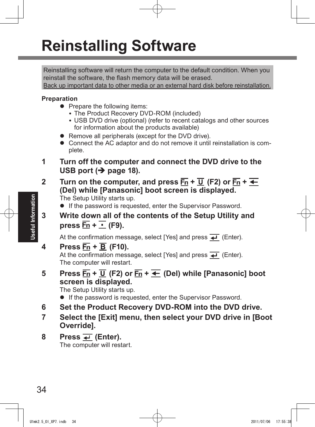 34Useful InformationReinstalling software will return the computer to the default condition. When you reinstall the software, the ash memory data will be erased.Back up important data to other media or an external hard disk before reinstallation.Preparationl  Prepare the following items: The Product Recovery DVD-ROM (included) USB DVD drive (optional) (refer to recent catalogs and other sources for information about the products available)l  Remove all peripherals (except for the DVD drive).l  Connect the AC adaptor and do not remove it until reinstallation is com-plete.1  Turn off the computer and connect the DVD drive to the USB port (è page 18).2  Turn on the computer, and press   +   (F2) or   +   (Del) while [Panasonic] boot screen is displayed.The Setup Utility starts up.l  If the password is requested, enter the Supervisor Password.3  Write down all of the contents of the Setup Utility and press   +   (F9).At the conrmation message, select [Yes] and press  (Enter).4  Press   +   (F10).At the conrmation message, select [Yes] and press  (Enter).The computer will restart.5  Press   +   (F2) or   +   (Del) while [Panasonic] boot screen is displayed.The Setup Utility starts up.l  If the password is requested, enter the Supervisor Password.6  Set the Product Recovery DVD-ROM into the DVD drive.7  Select the [Exit] menu, then select your DVD drive in [Boot Override].8  Press   (Enter).The computer will restart.Reinstalling SoftwareU1mk2.5_OI_XP7.indb   34 2011/07/06   17:55:38