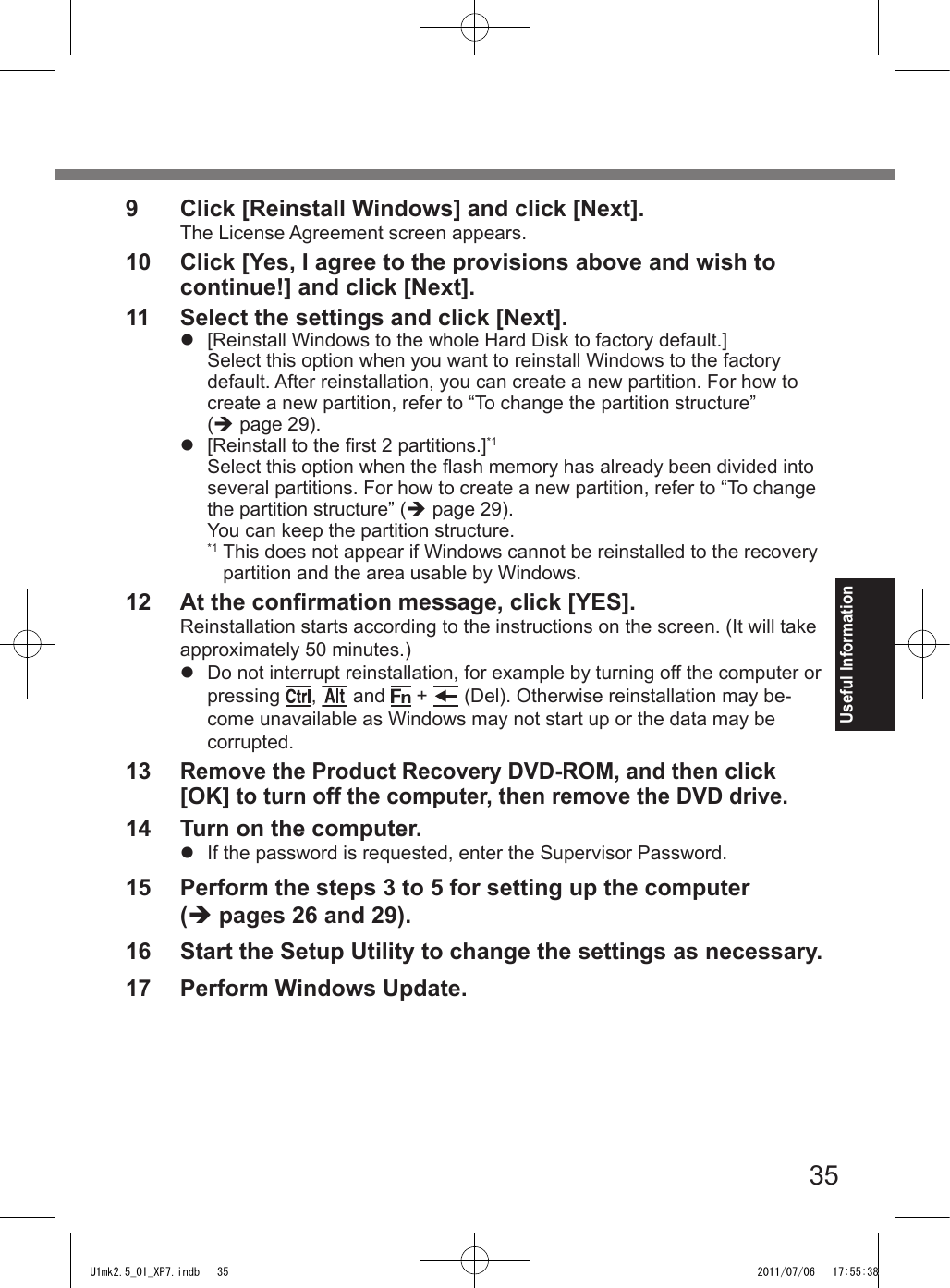 35Useful Information9  Click [Reinstall Windows] and click [Next].The License Agreement screen appears.10  Click [Yes, I agree to the provisions above and wish to continue!] and click [Next].11  Select the settings and click [Next].l  [Reinstall Windows to the whole Hard Disk to factory default.]Select this option when you want to reinstall Windows to the factory default. After reinstallation, you can create a new partition. For how to create a new partition, refer to “To change the partition structure” (è page 29).l  [Reinstall to the rst 2 partitions.]*1Select this option when the ash memory has already been divided into several partitions. For how to create a new partition, refer to “To change the partition structure” (è page 29).You can keep the partition structure.*1  This does not appear if Windows cannot be reinstalled to the recovery partition and the area usable by Windows.12  At the conrmation message, click [YES].Reinstallation starts according to the instructions on the screen. (It will take approximately 50 minutes.)l  Do not interrupt reinstallation, for example by turning off the computer or pressing  ,   and   +   (Del). Otherwise reinstallation may be-come unavailable as Windows may not start up or the data may be corrupted.13 Remove the Product Recovery DVD-ROM, and then click [OK] to turn off the computer, then remove the DVD drive.14  Turn on the computer.l  If the password is requested, enter the Supervisor Password.15  Perform the steps 3 to 5 for setting up the computer  (è pages 26 and 29).16  Start the Setup Utility to change the settings as necessary.17  Perform Windows Update.U1mk2.5_OI_XP7.indb   35 2011/07/06   17:55:38