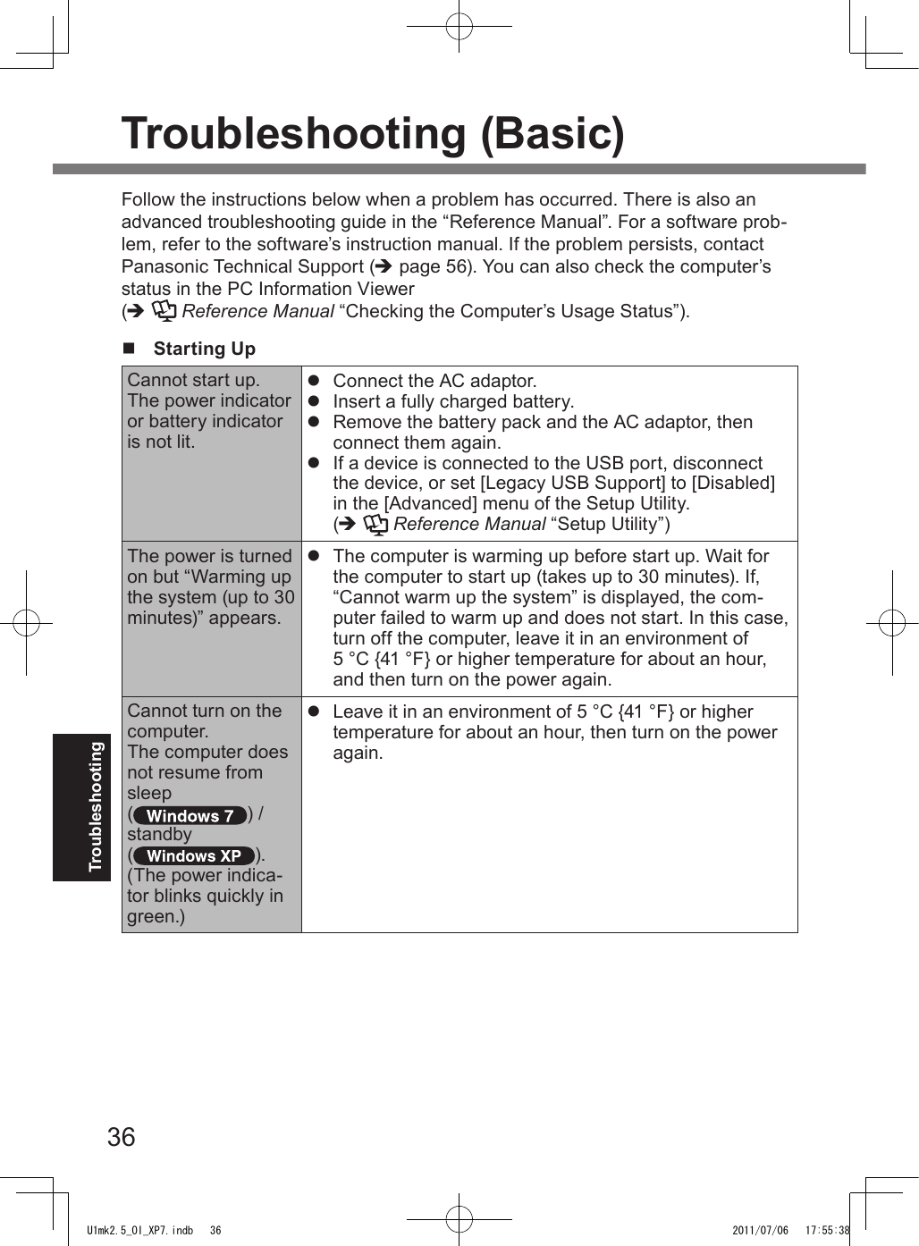 36TroubleshootingTroubleshooting (Basic)Follow the instructions below when a problem has occurred. There is also an advanced troubleshooting guide in the “Reference Manual”. For a software prob-lem, refer to the software’s instruction manual. If the problem persists, contact Panasonic Technical Support (è page 56). You can also check the computer’s status in the PC Information Viewer  (è  Reference Manual “Checking the Computer’s Usage Status”).n  Starting UpCannot start up.The power indicator or battery indicator is not lit.l  Connect the AC adaptor.l  Insert a fully charged battery.l  Remove the battery pack and the AC adaptor, then connect them again. l  If a device is connected to the USB port, disconnect the device, or set [Legacy USB Support] to [Disabled] in the [Advanced] menu of the Setup Utility.  (è  Reference Manual “Setup Utility”)The power is turned on but “Warming up the system (up to 30 minutes)” appears.l  The computer is warming up before start up. Wait for the computer to start up (takes up to 30 minutes). If, “Cannot warm up the system” is displayed, the com-puter failed to warm up and does not start. In this case, turn off the computer, leave it in an environment of  5 °C {41 °F} or higher temperature for about an hour, and then turn on the power again.Cannot turn on the computer.The computer does not resume from sleep () /standby ( ).(The power indica-tor blinks quickly in green.)l  Leave it in an environment of 5 °C {41 °F} or higher temperature for about an hour, then turn on the power again.U1mk2.5_OI_XP7.indb   36 2011/07/06   17:55:38