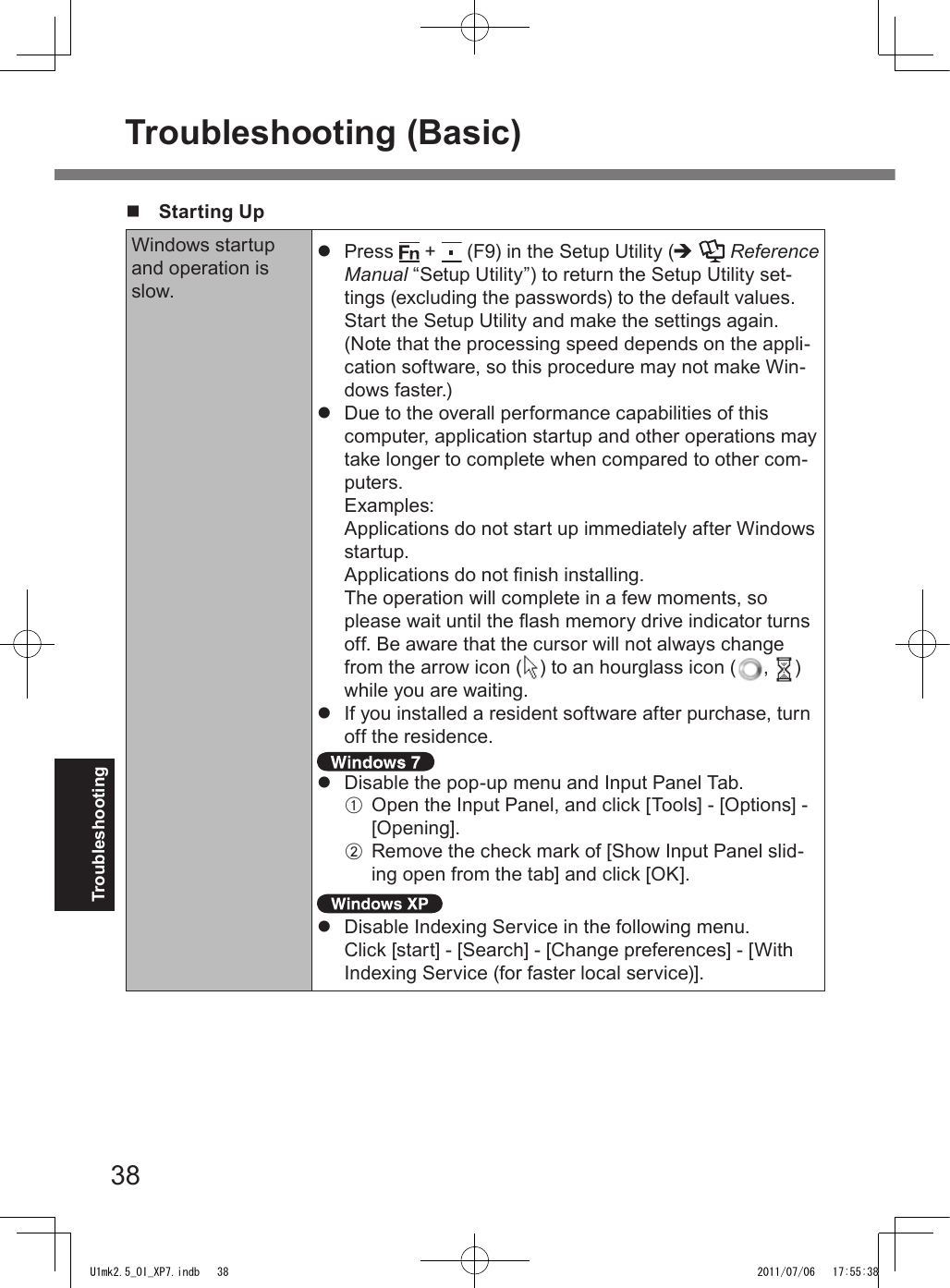 38Troubleshootingn  Starting UpWindows startup and operation is slow.l  Press   +   (F9) in the Setup Utility (è  Reference Manual “Setup Utility”) to return the Setup Utility set-tings (excluding the passwords) to the default values. Start the Setup Utility and make the settings again. (Note that the processing speed depends on the appli-cation software, so this procedure may not make Win-dows faster.)l  Due to the overall performance capabilities of this computer, application startup and other operations may take longer to complete when compared to other com-puters. Examples: Applications do not start up immediately after Windows startup. Applications do not nish installing. The operation will complete in a few moments, so please wait until the ash memory drive indicator turns off. Be aware that the cursor will not always change from the arrow icon ( ) to an hourglass icon ( ,  ) while you are waiting.l  If you installed a resident software after purchase, turn off the residence. l  Disable the pop-up menu and Input Panel Tab.A  Open the Input Panel, and click [Tools] - [Options] - [Opening].B  Remove the check mark of [Show Input Panel slid-ing open from the tab] and click [OK]. l  Disable Indexing Service in the following menu.Click [start] - [Search] - [Change preferences] - [With Indexing Service (for faster local service)].Troubleshooting (Basic)U1mk2.5_OI_XP7.indb   38 2011/07/06   17:55:38
