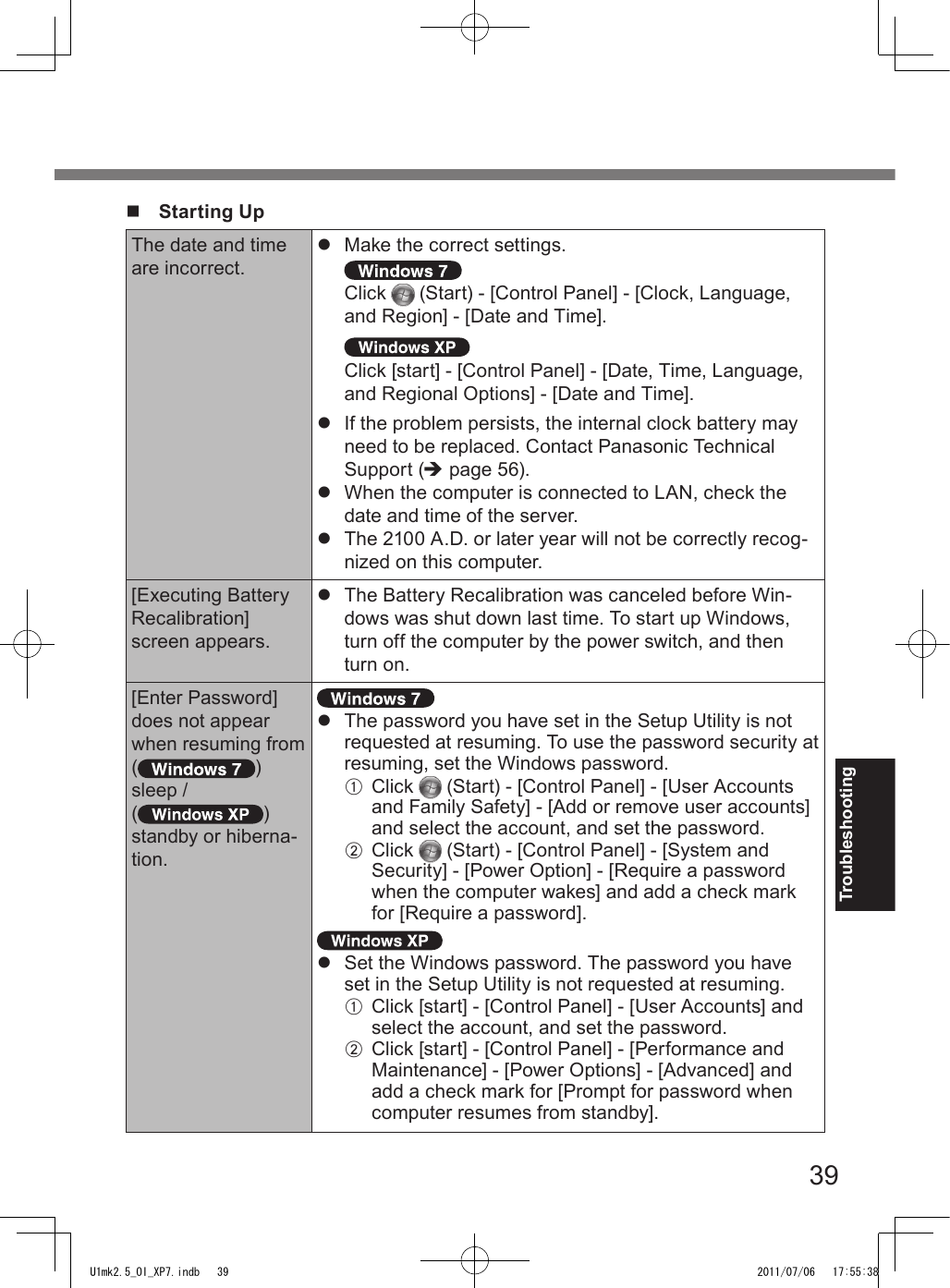 39Troubleshootingn  Starting UpThe date and time are incorrect.l  Make the correct settings. Click   (Start) - [Control Panel] - [Clock, Language, and Region] - [Date and Time]. Click [start] - [Control Panel] - [Date, Time, Language, and Regional Options] - [Date and Time].l  If the problem persists, the internal clock battery may need to be replaced. Contact Panasonic Technical Support (è page 56).l  When the computer is connected to LAN, check the date and time of the server.l  The 2100 A.D. or later year will not be correctly recog-nized on this computer.[Executing Battery Recalibration] screen appears.l  The Battery Recalibration was canceled before Win-dows was shut down last time. To start up Windows, turn off the computer by the power switch, and then turn on.[Enter Password] does not appear when resuming from( ) sleep /( ) standby or hiberna-tion.l  The password you have set in the Setup Utility is not requested at resuming. To use the password security at resuming, set the Windows password.A  Click   (Start) - [Control Panel] - [User Accounts and Family Safety] - [Add or remove user accounts] and select the account, and set the password.B  Click   (Start) - [Control Panel] - [System and Security] - [Power Option] - [Require a password when the computer wakes] and add a check mark for [Require a password]. l  Set the Windows password. The password you have set in the Setup Utility is not requested at resuming.A  Click [start] - [Control Panel] - [User Accounts] and select the account, and set the password.B  Click [start] - [Control Panel] - [Performance and Maintenance] - [Power Options] - [Advanced] and add a check mark for [Prompt for password when computer resumes from standby].U1mk2.5_OI_XP7.indb   39 2011/07/06   17:55:38