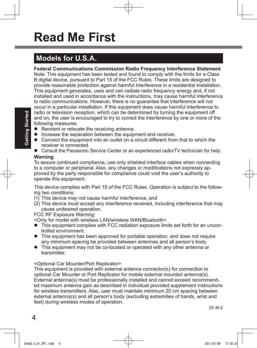 4Getting StartedRead Me FirstModels for U.S.A.Federal Communications Commission Radio Frequency Interference StatementNote: This equipment has been tested and found to comply with the limits for a Class B digital device, pursuant to Part 15 of the FCC Rules. These limits are designed to provide reasonable protection against harmful interference in a residential installation. This equipment generates, uses and can radiate radio frequency energy and, if not installed and used in accordance with the instructions, may cause harmful interference to radio communications. However, there is no guarantee that interference will not occur in a particular installation. If this equipment does cause harmful interference to radio or television reception, which can be determined by turning the equipment off and on, the user is encouraged to try to correct the interference by one or more of the following measures:l  Reorient or relocate the receiving antenna.l  Increase the separation between the equipment and receiver.l  Connect the equipment into an outlet on a circuit different from that to which the receiver is connected.l Consult the Panasonic Service Center or an experienced radio/TV technician for help.WarningTo assure continued compliance, use only shielded interface cables when connecting to a computer or peripheral. Also, any changes or modications not expressly ap-proved by the party responsible for compliance could void the user’s authority to operate this equipment.This device complies with Part 15 of the FCC Rules. Operation is subject to the follow-ing two conditions:(1) This device may not cause harmful interference, and(2) This device must accept any interference received, including interference that may cause undesired operation.FCC RF Exposure Warning:&lt;Only for model with wireless LAN/wireless WAN/Bluetooth&gt;l  This equipment complies with FCC radiation exposure limits set forth for an uncon-trolled environment.l  This equipment has been approved for portable operation, and does not require any minimum spacing be provided between antennas and all person’s body.l  This equipment may not be co-located or operated with any other antenna or transmitter.&lt;Optional Car Mounter/Port Replicator&gt;This equipment is provided with external antenna connector(s) for connection to optional Car Mounter or Port Replicator for mobile external mounted antenna(s). External antenna(s) must be professionally installed and cannot exceed recommend-ed maximum antenna gain as described in individual provided supplement instructions for wireless transmitters. Also, user must maintain minimum 20 cm spacing between external antenna(s) and all person’s body (excluding extremities of hands, wrist and feet) during wireless modes of operation.25-M-2U1mk2.5_OI_XP7.indb   4 2011/07/06   17:55:31