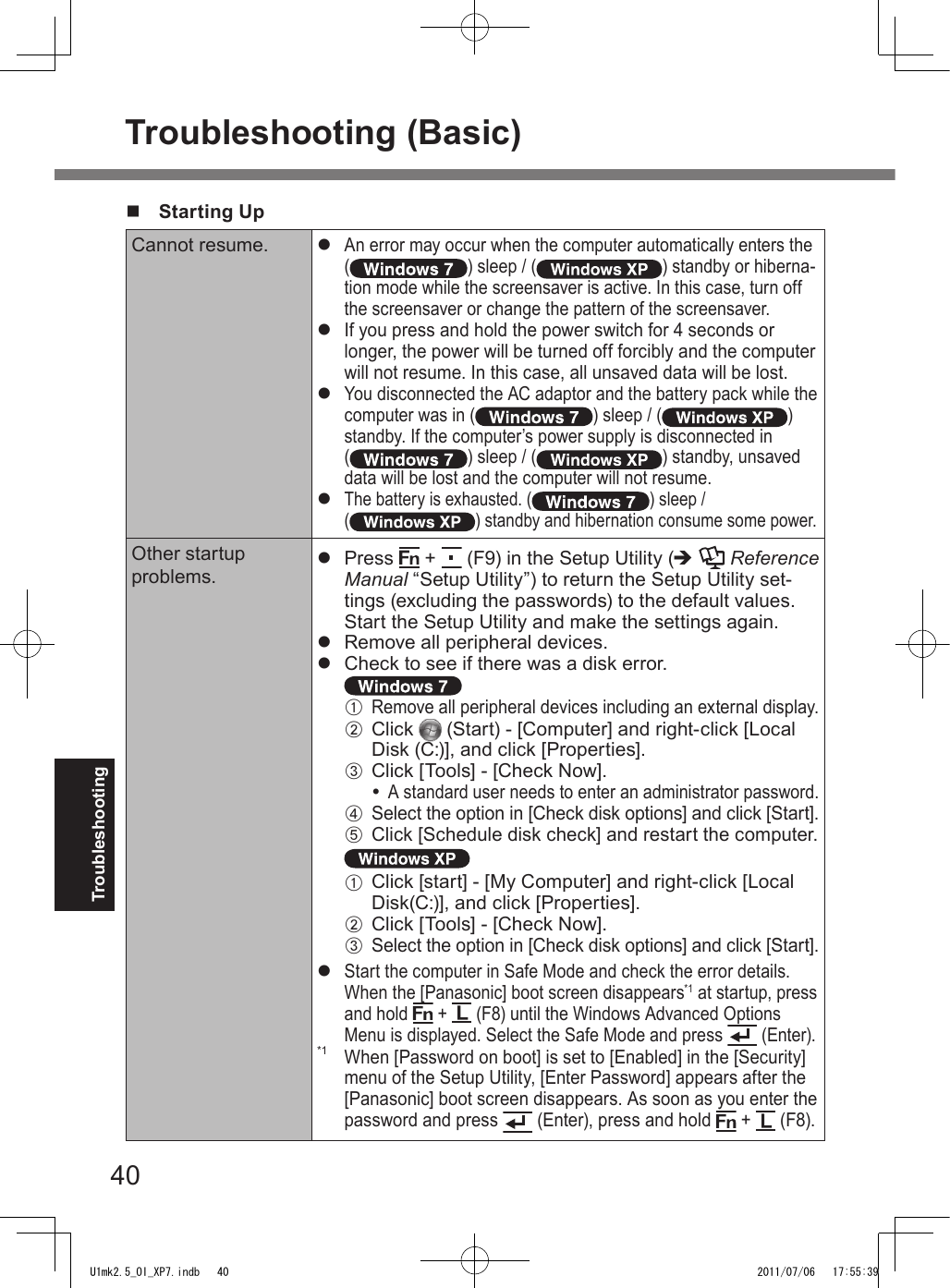40Troubleshootingn  Starting UpCannot resume. l An error may occur when the computer automatically enters the ( ) sleep / ( ) standby or hiberna-tion mode while the screensaver is active. In this case, turn off the screensaver or change the pattern of the screensaver.l If you press and hold the power switch for 4 seconds or longer, the power will be turned off forcibly and the computer will not resume. In this case, all unsaved data will be lost.l You disconnected the AC adaptor and the battery pack while the computer was in ( ) sleep / ( ) standby. If the computer’s power supply is disconnected in  ( ) sleep / ( ) standby, unsaved data will be lost and the computer will not resume.l The battery is exhausted. ( ) sleep / ( ) standby and hibernation consume some power.Other startup  problems.l  Press   +   (F9) in the Setup Utility (è  Reference Manual “Setup Utility”) to return the Setup Utility set-tings (excluding the passwords) to the default values. Start the Setup Utility and make the settings again.l  Remove all peripheral devices.l  Check to see if there was a disk error. A Remove all peripheral devices including an external display.B  Click   (Start) - [Computer] and right-click [Local Disk (C:)], and click [Properties].C  Click [Tools] - [Check Now]. A standard user needs to enter an administrator password.D Select the option in [Check disk options] and click [Start].E Click [Schedule disk check] and restart the computer. A  Click [start] - [My Computer] and right-click [Local Disk(C:)], and click [Properties].B  Click [Tools] - [Check Now].C Select the option in [Check disk options] and click [Start].l Start the computer in Safe Mode and check the error details. When the [Panasonic] boot screen disappears*1 at startup, press and hold   +   (F8) until the Windows Advanced Options Menu is displayed. Select the Safe Mode and press   (Enter).*1 When [Password on boot] is set to [Enabled] in the [Security] menu of the Setup Utility, [Enter Password] appears after the [Panasonic] boot screen disappears. As soon as you enter the password and press   (Enter), press and hold   +   (F8).Troubleshooting (Basic)U1mk2.5_OI_XP7.indb   40 2011/07/06   17:55:39