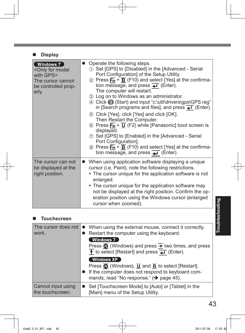 43Troubleshootingn  Display&lt;Only for model with GPS&gt;The cursor cannot be controlled prop-erly.l  Operate the following steps.A   Set [GPS] to [Disabled] in the [Advanced - Serial Port Conguration] of the Setup Utility.B   Press   +   (F10) and select [Yes] at the conrma-tion message, and press   (Enter).The computer will restart.C   Log on to Windows as an administrator.D   Click   (Start) and input “c:\util\drivers\gps\GPS.reg” in [Search programs and les], and press   (Enter).E   Click [Yes], click [Yes] and click [OK].Then Restart the Computer.F   Press   +   (F2) while [Panasonic] boot screen is displayed.G   Set [GPS] to [Enabled] in the [Advanced - Serial Port Conguration].H   Press   +   (F10) and select [Yes] at the conrma-tion message, and press   (Enter).The cursor can not be displayed at the right position.l  When using application software displaying a unique cursor (i.e. Paint), note the following restrictions. The cursor unique for the application software is not enlarged. The cursor unique for the application software may not be displayed at the right position. Conrm the op-eration position using the Windows cursor (enlarged cursor when zoomed).n   TouchscreenThe cursor does not work.l  When using the external mouse, connect it correctly.l  Restart the computer using the keyboard. Press   (Windows) and press   two times, and press  to select [Restart] and press   (Enter).Press   (Windows),   and   to select [Restart].l  If the computer does not respond to keyboard com-mands, read “No response.” (è page 45).Cannot input using the touchscreen.l  Set [Touchscreen Mode] to [Auto] or [Tablet] in the [Main] menu of the Setup Utility.U1mk2.5_OI_XP7.indb   43 2011/07/06   17:55:40