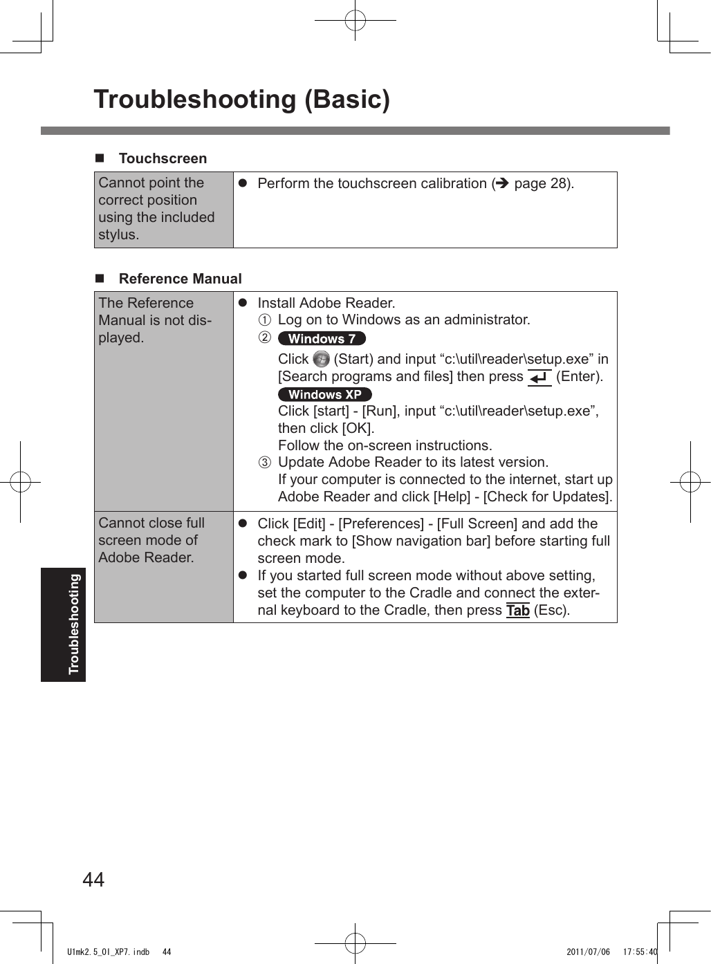 44Troubleshootingn   TouchscreenCannot point the correct position using the included stylus.l  Perform the touchscreen calibration (è page 28).n  Reference ManualThe Reference Manual is not dis-played.l  Install Adobe Reader.A  Log on to Windows as an administrator.B Click   (Start) and input “c:\util\reader\setup.exe” in [Search programs and les] then press   (Enter).Click [start] - [Run], input “c:\util\reader\setup.exe”, then click [OK].Follow the on-screen instructions.C  Update Adobe Reader to its latest version.If your computer is connected to the internet, start up Adobe Reader and click [Help] - [Check for Updates].Cannot close full screen mode of Adobe Reader.l  Click [Edit] - [Preferences] - [Full Screen] and add the check mark to [Show navigation bar] before starting full screen mode.l  If you started full screen mode without above setting, set the computer to the Cradle and connect the exter-nal keyboard to the Cradle, then press   (Esc). Troubleshooting (Basic)U1mk2.5_OI_XP7.indb   44 2011/07/06   17:55:40