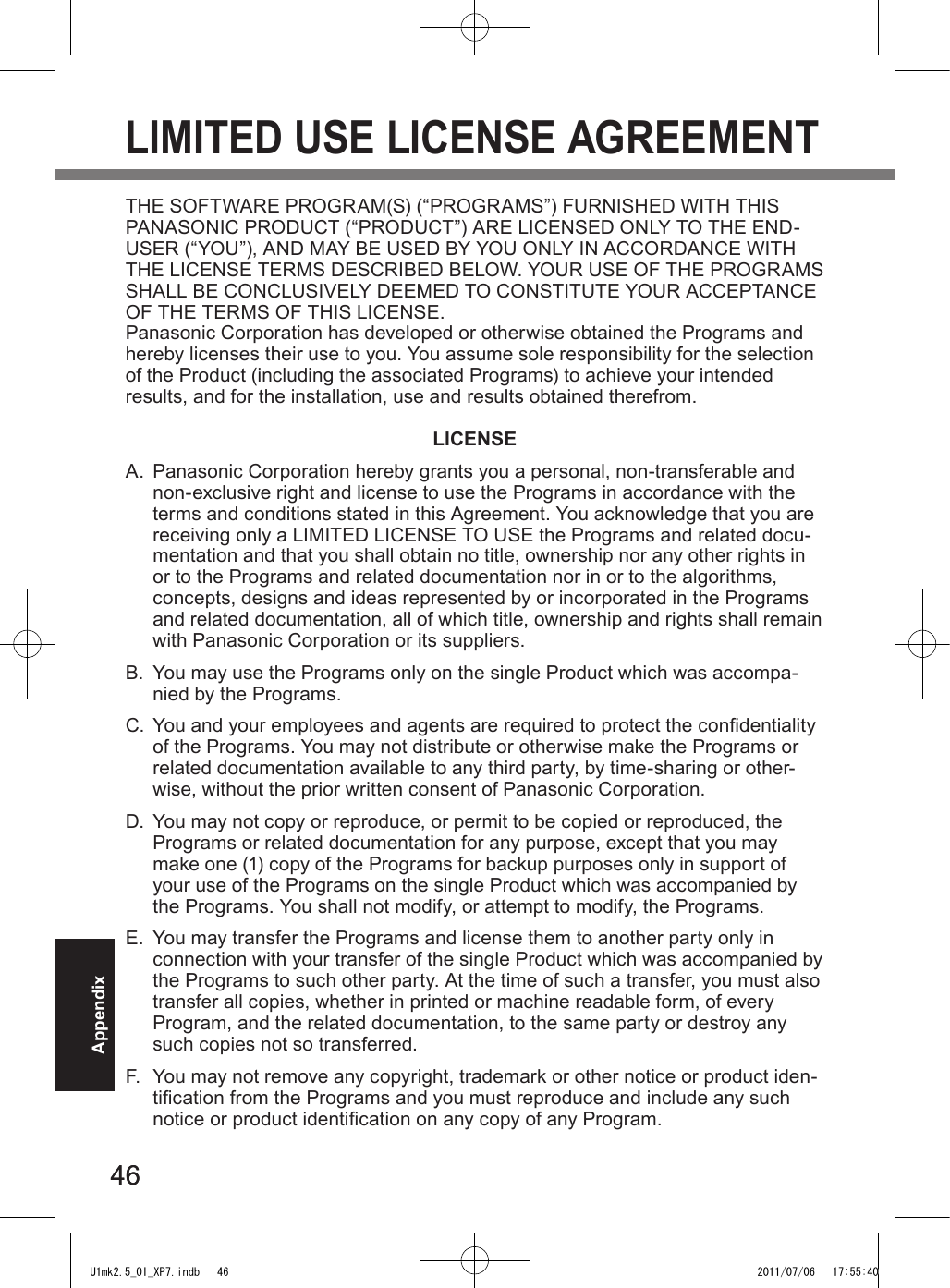 4646AppendixLIMITED USE LICENSE AGREEMENTTHE SOFTWARE PROGRAM(S) (“PROGRAMS”) FURNISHED WITH THIS PANASONIC PRODUCT (“PRODUCT”) ARE LICENSED ONLY TO THE END-USER (“YOU”), AND MAY BE USED BY YOU ONLY IN ACCORDANCE WITH THE LICENSE TERMS DESCRIBED BELOW. YOUR USE OF THE PROGRAMS SHALL BE CONCLUSIVELY DEEMED TO CONSTITUTE YOUR ACCEPTANCE OF THE TERMS OF THIS LICENSE.Panasonic Corporation has developed or otherwise obtained the Programs and hereby licenses their use to you. You assume sole responsibility for the selection of the Product (including the associated Programs) to achieve your intended results, and for the installation, use and results obtained therefrom.LICENSEA.  Panasonic Corporation hereby grants you a personal, non-transferable and non-exclusive right and license to use the Programs in accordance with the terms and conditions stated in this Agreement. You acknowledge that you are receiving only a LIMITED LICENSE TO USE the Programs and related docu-mentation and that you shall obtain no title, ownership nor any other rights in or to the Programs and related documentation nor in or to the algorithms, concepts, designs and ideas represented by or incorporated in the Programs and related documentation, all of which title, ownership and rights shall remain with Panasonic Corporation or its suppliers.B.  You may use the Programs only on the single Product which was accompa-nied by the Programs.C.  You and your employees and agents are required to protect the condentiality of the Programs. You may not distribute or otherwise make the Programs or related documentation available to any third party, by time-sharing or other-wise, without the prior written consent of Panasonic Corporation.D.  You may not copy or reproduce, or permit to be copied or reproduced, the Programs or related documentation for any purpose, except that you may make one (1) copy of the Programs for backup purposes only in support of your use of the Programs on the single Product which was accompanied by the Programs. You shall not modify, or attempt to modify, the Programs.E.  You may transfer the Programs and license them to another party only in connection with your transfer of the single Product which was accompanied by the Programs to such other party. At the time of such a transfer, you must also transfer all copies, whether in printed or machine readable form, of every Program, and the related documentation, to the same party or destroy any such copies not so transferred.F.  You may not remove any copyright, trademark or other notice or product iden-tication from the Programs and you must reproduce and include any such notice or product identication on any copy of any Program.U1mk2.5_OI_XP7.indb   46 2011/07/06   17:55:40