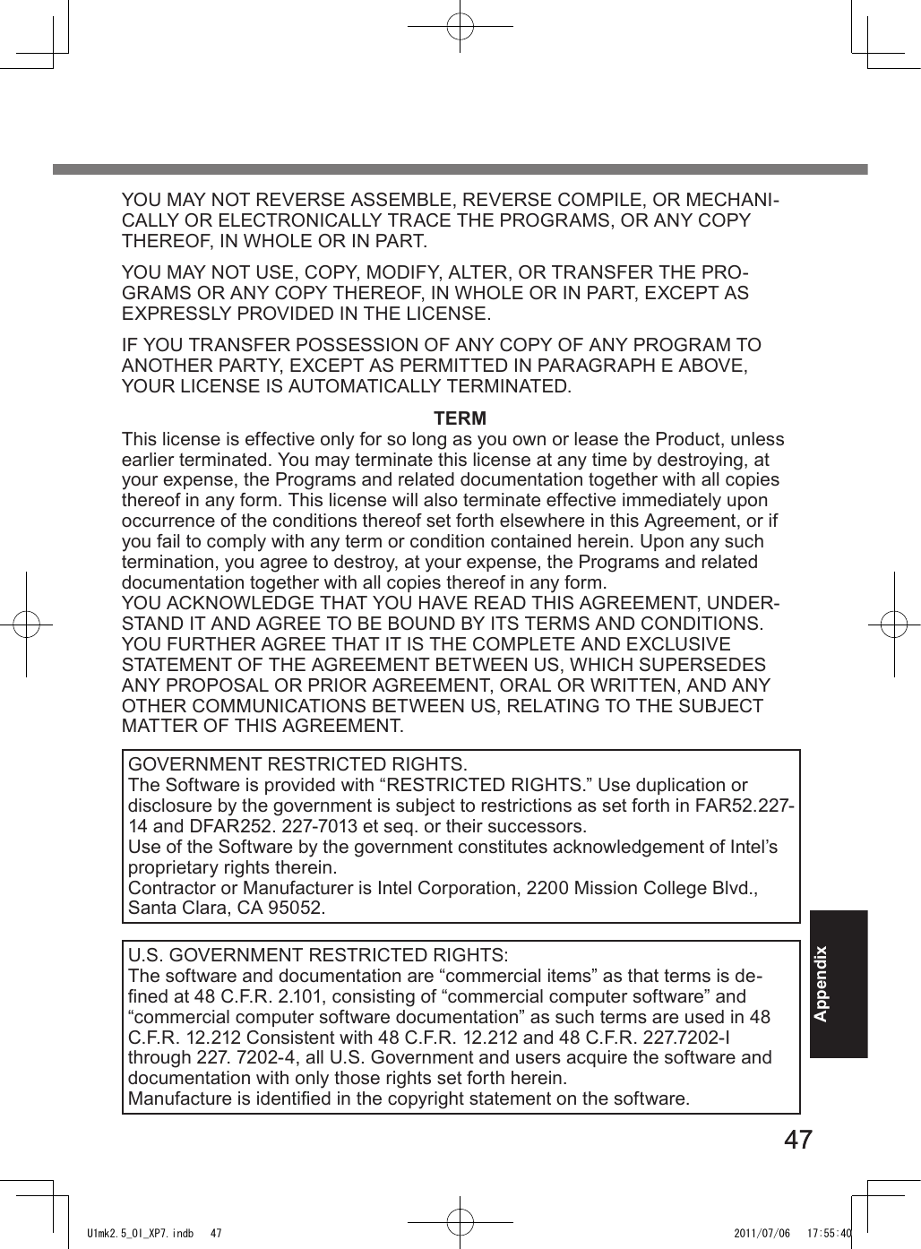 4747AppendixYOU MAY NOT REVERSE ASSEMBLE, REVERSE COMPILE, OR MECHANI-CALLY OR ELECTRONICALLY TRACE THE PROGRAMS, OR ANY COPY THEREOF, IN WHOLE OR IN PART.YOU MAY NOT USE, COPY, MODIFY, ALTER, OR TRANSFER THE PRO-GRAMS OR ANY COPY THEREOF, IN WHOLE OR IN PART, EXCEPT AS EXPRESSLY PROVIDED IN THE LICENSE.IF YOU TRANSFER POSSESSION OF ANY COPY OF ANY PROGRAM TO ANOTHER PARTY, EXCEPT AS PERMITTED IN PARAGRAPH E ABOVE, YOUR LICENSE IS AUTOMATICALLY TERMINATED.TERMThis license is effective only for so long as you own or lease the Product, unless earlier terminated. You may terminate this license at any time by destroying, at your expense, the Programs and related documentation together with all copies thereof in any form. This license will also terminate effective immediately upon occurrence of the conditions thereof set forth elsewhere in this Agreement, or if you fail to comply with any term or condition contained herein. Upon any such termination, you agree to destroy, at your expense, the Programs and related documentation together with all copies thereof in any form.YOU ACKNOWLEDGE THAT YOU HAVE READ THIS AGREEMENT, UNDER-STAND IT AND AGREE TO BE BOUND BY ITS TERMS AND CONDITIONS. YOU FURTHER AGREE THAT IT IS THE COMPLETE AND EXCLUSIVE STATEMENT OF THE AGREEMENT BETWEEN US, WHICH SUPERSEDES ANY PROPOSAL OR PRIOR AGREEMENT, ORAL OR WRITTEN, AND ANY OTHER COMMUNICATIONS BETWEEN US, RELATING TO THE SUBJECT MATTER OF THIS AGREEMENT.GOVERNMENT RESTRICTED RIGHTS.The Software is provided with “RESTRICTED RIGHTS.” Use duplication or disclosure by the government is subject to restrictions as set forth in FAR52.227-14 and DFAR252. 227-7013 et seq. or their successors.Use of the Software by the government constitutes acknowledgement of Intel’s proprietary rights therein.Contractor or Manufacturer is Intel Corporation, 2200 Mission College Blvd., Santa Clara, CA 95052.U.S. GOVERNMENT RESTRICTED RIGHTS:The software and documentation are “commercial items” as that terms is de-ned at 48 C.F.R. 2.101, consisting of “commercial computer software” and “commercial computer software documentation” as such terms are used in 48 C.F.R. 12.212 Consistent with 48 C.F.R. 12.212 and 48 C.F.R. 227.7202-I through 227. 7202-4, all U.S. Government and users acquire the software and documentation with only those rights set forth herein.Manufacture is identied in the copyright statement on the software.U1mk2.5_OI_XP7.indb   47 2011/07/06   17:55:40