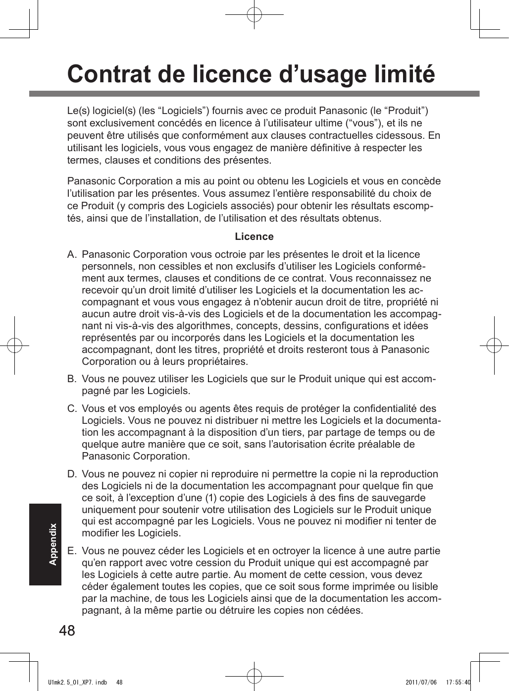 4848AppendixContrat de licence d’usage limitéLe(s) logiciel(s) (les “Logiciels”) fournis avec ce produit Panasonic (le “Produit”) sont exclusivement concédés en licence à l’utilisateur ultime (“vous”), et ils ne peuvent être utilisés que conformément aux clauses contractuelles cidessous. En utilisant les logiciels, vous vous engagez de manière dénitive à respecter les termes, clauses et conditions des présentes.Panasonic Corporation a mis au point ou obtenu les Logiciels et vous en concède l’utilisation par les présentes. Vous assumez l’entière responsabilité du choix de ce Produit (y compris des Logiciels associés) pour obtenir les résultats escomp-tés, ainsi que de l’installation, de l’utilisation et des résultats obtenus.LicenceA.  Panasonic Corporation vous octroie par les présentes le droit et la licence personnels, non cessibles et non exclusifs d’utiliser les Logiciels conformé-ment aux termes, clauses et conditions de ce contrat. Vous reconnaissez ne recevoir qu’un droit limité d’utiliser les Logiciels et la documentation les ac-compagnant et vous vous engagez à n’obtenir aucun droit de titre, propriété ni aucun autre droit vis-à-vis des Logiciels et de la documentation les accompag-nant ni vis-à-vis des algorithmes, concepts, dessins, congurations et idées représentés par ou incorporés dans les Logiciels et la documentation les accompagnant, dont les titres, propriété et droits resteront tous à Panasonic Corporation ou à leurs propriétaires.B.  Vous ne pouvez utiliser les Logiciels que sur le Produit unique qui est accom-pagné par les Logiciels.C.  Vous et vos employés ou agents êtes requis de protéger la condentialité des Logiciels. Vous ne pouvez ni distribuer ni mettre les Logiciels et la documenta-tion les accompagnant à la disposition d’un tiers, par partage de temps ou de quelque autre manière que ce soit, sans l’autorisation écrite préalable de Panasonic Corporation.D.  Vous ne pouvez ni copier ni reproduire ni permettre la copie ni la reproduction des Logiciels ni de la documentation les accompagnant pour quelque n que ce soit, à l’exception d’une (1) copie des Logiciels à des ns de sauvegarde uniquement pour soutenir votre utilisation des Logiciels sur le Produit unique qui est accompagné par les Logiciels. Vous ne pouvez ni modier ni tenter de modier les Logiciels.E.  Vous ne pouvez céder les Logiciels et en octroyer la licence à une autre partie qu’en rapport avec votre cession du Produit unique qui est accompagné par les Logiciels à cette autre partie. Au moment de cette cession, vous devez céder également toutes les copies, que ce soit sous forme imprimée ou lisible par la machine, de tous les Logiciels ainsi que de la documentation les accom-pagnant, à la même partie ou détruire les copies non cédées.U1mk2.5_OI_XP7.indb   48 2011/07/06   17:55:40