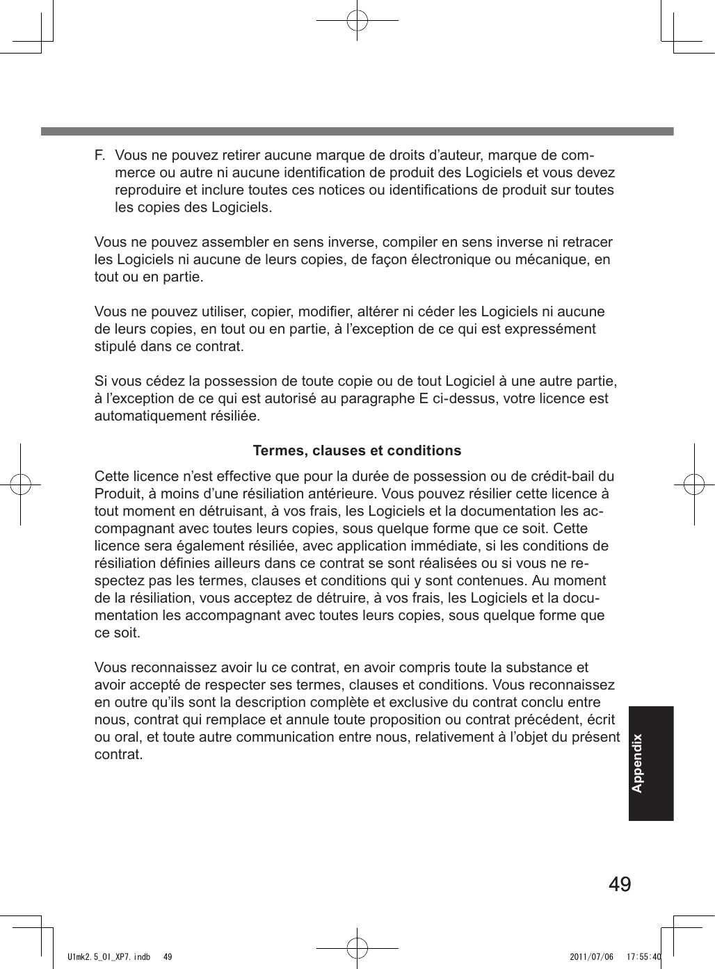 4949AppendixF.  Vous ne pouvez retirer aucune marque de droits d’auteur, marque de com-merce ou autre ni aucune identication de produit des Logiciels et vous devez reproduire et inclure toutes ces notices ou identications de produit sur toutes les copies des Logiciels.Vous ne pouvez assembler en sens inverse, compiler en sens inverse ni retracer les Logiciels ni aucune de leurs copies, de façon électronique ou mécanique, en tout ou en partie.Vous ne pouvez utiliser, copier, modier, altérer ni céder les Logiciels ni aucune de leurs copies, en tout ou en partie, à l’exception de ce qui est expressément stipulé dans ce contrat.Si vous cédez la possession de toute copie ou de tout Logiciel à une autre partie, à l’exception de ce qui est autorisé au paragraphe E ci-dessus, votre licence est automatiquement résiliée.Termes, clauses et conditionsCette licence n’est effective que pour la durée de possession ou de crédit-bail du Produit, à moins d’une résiliation antérieure. Vous pouvez résilier cette licence à tout moment en détruisant, à vos frais, les Logiciels et la documentation les ac-compagnant avec toutes leurs copies, sous quelque forme que ce soit. Cette licence sera également résiliée, avec application immédiate, si les conditions de résiliation dénies ailleurs dans ce contrat se sont réalisées ou si vous ne re-spectez pas les termes, clauses et conditions qui y sont contenues. Au moment de la résiliation, vous acceptez de détruire, à vos frais, les Logiciels et la docu-mentation les accompagnant avec toutes leurs copies, sous quelque forme que ce soit.Vous reconnaissez avoir lu ce contrat, en avoir compris toute la substance et avoir accepté de respecter ses termes, clauses et conditions. Vous reconnaissez en outre qu’ils sont la description complète et exclusive du contrat conclu entre nous, contrat qui remplace et annule toute proposition ou contrat précédent, écrit ou oral, et toute autre communication entre nous, relativement à l’objet du présent contrat.U1mk2.5_OI_XP7.indb   49 2011/07/06   17:55:40