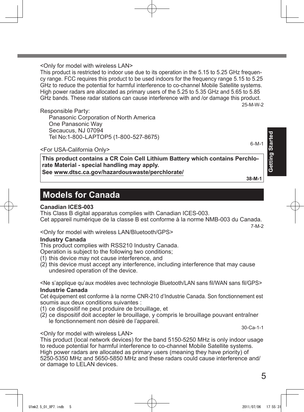 5Getting Started&lt;Only for model with wireless LAN&gt;This product is restricted to indoor use due to its operation in the 5.15 to 5.25 GHz frequen-cy range. FCC requires this product to be used indoors for the frequency range 5.15 to 5.25 GHz to reduce the potential for harmful interference to co-channel Mobile Satellite systems. High power radars are allocated as primary users of the 5.25 to 5.35 GHz and 5.65 to 5.85 GHz bands. These radar stations can cause interference with and /or damage this product.25-M-W-2Responsible Party: Panasonic Corporation of North America One Panasonic Way Secaucus, NJ 07094 Tel No:1-800-LAPTOP5 (1-800-527-8675)6-M-1&lt;For USA-California Only&gt;This product contains a CR Coin Cell Lithium Battery which contains Perchlo-rate Material - special handling may apply.See www.dtsc.ca.gov/hazardouswaste/perchlorate/38-M-1Models for CanadaCanadian ICES-003This Class B digital apparatus complies with Canadian ICES-003.Cet appareil numérique de la classe B est conforme à la norme NMB-003 du Canada.7-M-2&lt;Only for model with wireless LAN/Bluetooth/GPS&gt;Industry CanadaThis product complies with RSS210 Industry Canada.Operation is subject to the following two conditions;(1) this device may not cause interference, and(2) this device must accept any interference, including interference that may cause undesired operation of the device.&lt;Ne s’applique qu’aux modèles avec technologie Bluetooth/LAN sans l/WAN sans l/GPS&gt;Industrie CanadaCet équipement est conforme à la norme CNR-210 d’Industrie Canada. Son fonctionnement estsoumis aux deux conditions suivantes :(1) ce dispositif ne peut produire de brouillage, et(2) ce dispositif doit accepter le brouillage, y compris le brouillage pouvant entraîner le fonctionnement non désiré de l’appareil.30-Ca-1-1&lt;Only for model with wireless LAN&gt;This product (local network devices) for the band 5150-5250 MHz is only indoor usage to reduce potential for harmful interference to co-channel Mobile Satellite systems.High power radars are allocated as primary users (meaning they have priority) of 5250-5350 MHz and 5650-5850 MHz and these radars could cause interference and/or damage to LELAN devices.U1mk2.5_OI_XP7.indb   5 2011/07/06   17:55:31