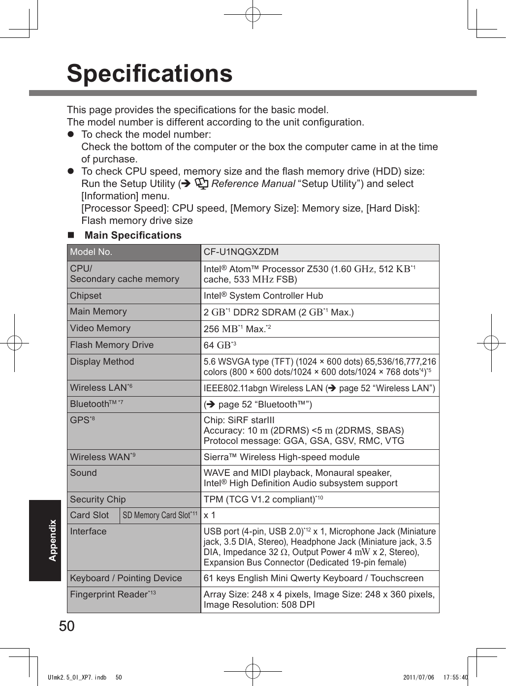 5050AppendixSpecicationsThis page provides the specications for the basic model.  The model number is different according to the unit conguration.l  To check the model number:Check the bottom of the computer or the box the computer came in at the time of purchase.l  To check CPU speed, memory size and the ash memory drive (HDD) size:Run the Setup Utility (è  Reference Manual “Setup Utility”) and select [Information] menu. [Processor Speed]: CPU speed, [Memory Size]: Memory size, [Hard Disk]: Flash memory drive sizen  Main SpecicationsModel No. CF-U1NQGXZDMCPU/ Secondary cache memory Intel® Atom™ Processor Z530 (1.60 GHz, 512 KB*1 cache, 533 MHz FSB)Chipset Intel® System Controller HubMain Memory 2 GB*1 DDR2 SDRAM (2 GB*1 Max.)Video Memory 256 MB*1 Max.*2Flash Memory Drive 64 GB*3Display Method5.6 WSVGA type (TFT) (1024 × 600 dots) 65,536/16,777,216 colors (800 × 600 dots/1024 × 600 dots/1024 × 768 dots*4)*5Wireless LAN*6IEEE802.11abgn Wireless LAN (è page 52 “Wireless LAN”) BluetoothTM *7 (è page 52 “Bluetooth™”)GPS*8 Chip: SiRF starIIIAccuracy: 10 m (2DRMS) &lt;5 m (2DRMS, SBAS)Protocol message: GGA, GSA, GSV, RMC, VTGWireless WAN*9 Sierra™ Wireless High-speed moduleSound WAVE and MIDI playback, Monaural speaker, Intel® High Denition Audio subsystem support Security Chip TPM (TCG V1.2 compliant)*10Card SlotSD Memory Card Slot*11 x 1InterfaceUSB port (4-pin, USB 2.0)*12 x 1, Microphone Jack (Miniature jack, 3.5 DIA, Stereo), Headphone Jack (Miniature jack, 3.5 DIA, Impedance 32 W, Output Power 4 mW x 2, Stereo), Expansion Bus Connector (Dedicated 19-pin female)Keyboard / Pointing Device 61 keys English Mini Qwerty Keyboard / TouchscreenFingerprint Reader*13 Array Size: 248 x 4 pixels, Image Size: 248 x 360 pixels, Image Resolution: 508 DPIU1mk2.5_OI_XP7.indb   50 2011/07/06   17:55:40