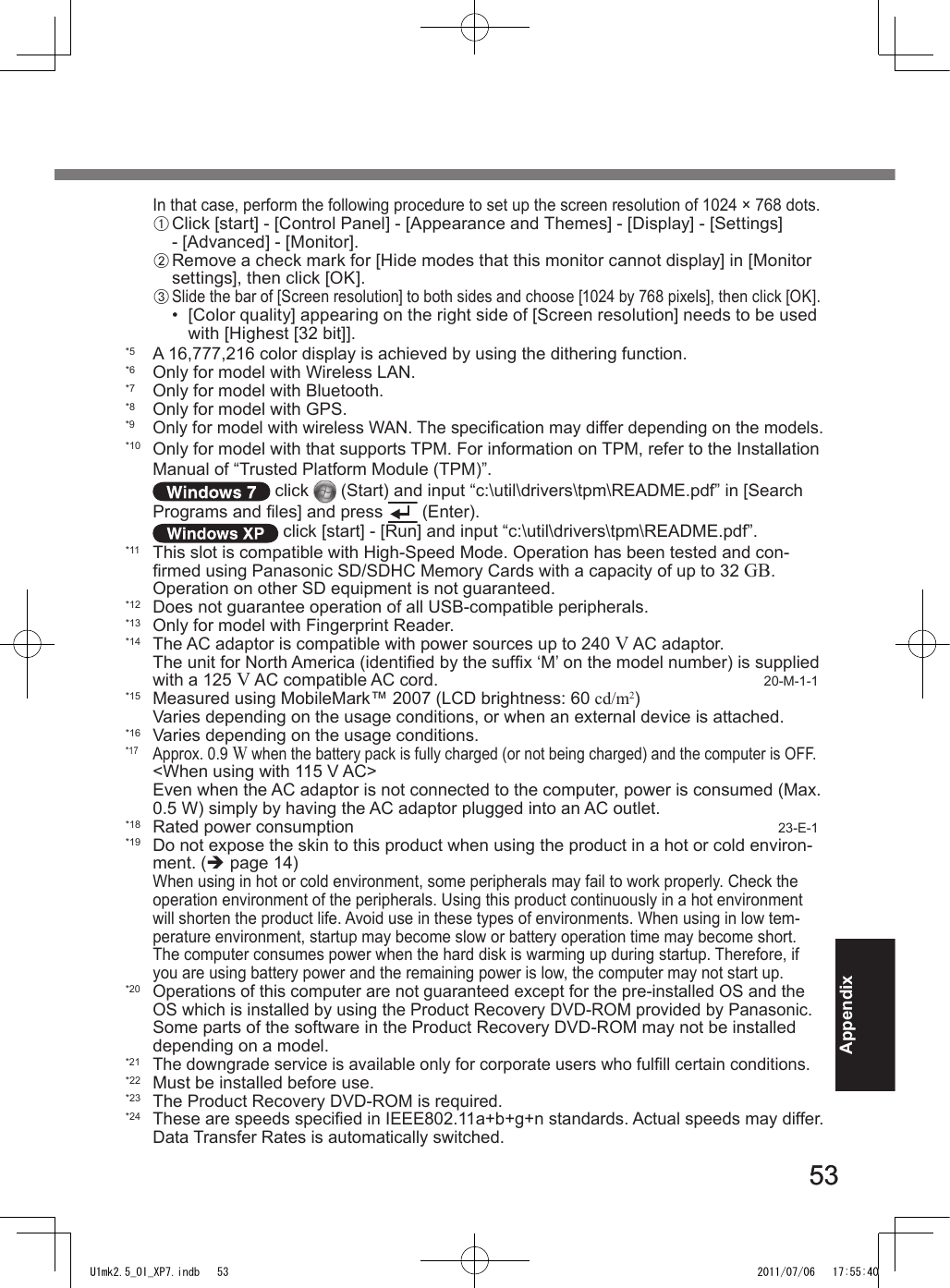 5353AppendixIn that case, perform the following procedure to set up the screen resolution of 1024 × 768 dots.A Click [start] - [Control Panel] - [Appearance and Themes] - [Display] - [Settings] - [Advanced] - [Monitor].B Remove a check mark for [Hide modes that this monitor cannot display] in [Monitor settings], then click [OK].C Slide the bar of [Screen resolution] to both sides and choose [1024 by 768 pixels], then click [OK].•  [Color quality] appearing on the right side of [Screen resolution] needs to be used with [Highest [32 bit]].*5  A 16,777,216 color display is achieved by using the dithering function.*6  Only for model with Wireless LAN.*7  Only for model with Bluetooth.*8  Only for model with GPS.*9 Only for model with wireless WAN. The specication may differ depending on the models.*10  Only for model with that supports TPM. For information on TPM, refer to the Installation Manual of “Trusted Platform Module (TPM)”.  click   (Start) and input “c:\util\drivers\tpm\README.pdf” in [Search Programs and les] and press   (Enter). click [start] - [Run] and input “c:\util\drivers\tpm\README.pdf”.*11  This slot is compatible with High-Speed Mode. Operation has been tested and con-rmed using Panasonic SD/SDHC Memory Cards with a capacity of up to 32 GB. Operation on other SD equipment is not guaranteed.*12  Does not guarantee operation of all USB-compatible peripherals.*13  Only for model with Fingerprint Reader.*14  The AC adaptor is compatible with power sources up to 240 V AC adaptor.The unit for North America (identied by the sufx ‘M’ on the model number) is supplied with a 125 V AC compatible AC cord.  20-M-1-1*15  Measured using MobileMark™ 2007 (LCD brightness: 60 cd/m2)Varies depending on the usage conditions, or when an external device is attached.*16  Varies depending on the usage conditions.*17 Approx. 0.9 W when the battery pack is fully charged (or not being charged) and the computer is OFF.&lt;When using with 115 V AC&gt; Even when the AC adaptor is not connected to the computer, power is consumed (Max. 0.5 W) simply by having the AC adaptor plugged into an AC outlet.*18  Rated power consumption  23-E-1*19  Do not expose the skin to this product when using the product in a hot or cold environ-ment. (è page 14)When using in hot or cold environment, some peripherals may fail to work properly. Check the operation environment of the peripherals. Using this product continuously in a hot environment will shorten the product life. Avoid use in these types of environments. When using in low tem-perature environment, startup may become slow or battery operation time may become short. The computer consumes power when the hard disk is warming up during startup. Therefore, if you are using battery power and the remaining power is low, the computer may not start up.*20 Operations of this computer are not guaranteed except for the pre-installed OS and the OS which is installed by using the Product Recovery DVD-ROM provided by Panasonic. Some parts of the software in the Product Recovery DVD-ROM may not be installed depending on a model.*21  The downgrade service is available only for corporate users who fulll certain conditions.*22  Must be installed before use.*23  The Product Recovery DVD-ROM is required.*24 These are speeds specied in IEEE802.11a+b+g+n standards. Actual speeds may differ. Data Transfer Rates is automatically switched.U1mk2.5_OI_XP7.indb   53 2011/07/06   17:55:40