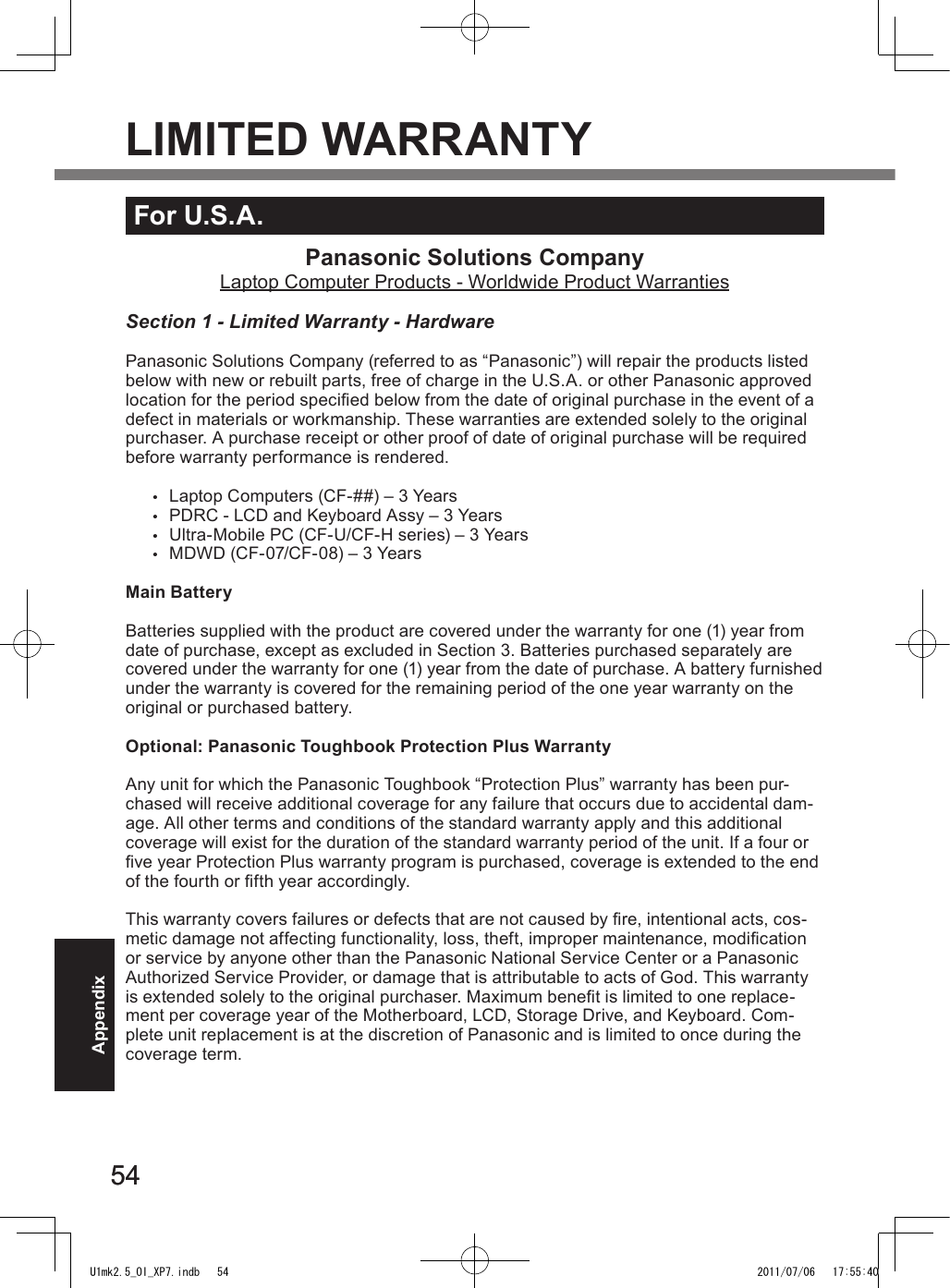 5454AppendixFor U.S.A.Panasonic Solutions CompanyLaptop Computer Products - Worldwide Product WarrantiesSection 1 - Limited Warranty - HardwarePanasonic Solutions Company (referred to as “Panasonic”) will repair the products listed below with new or rebuilt parts, free of charge in the U.S.A. or other Panasonic approved location for the period specied below from the date of original purchase in the event of a defect in materials or workmanship. These warranties are extended solely to the original purchaser. A purchase receipt or other proof of date of original purchase will be required before warranty performance is rendered. •  Laptop Computers (CF-##) – 3 Years•  PDRC - LCD and Keyboard Assy – 3 Years•  Ultra-Mobile PC (CF-U/CF-H series) – 3 Years•  MDWD (CF-07/CF-08) – 3 YearsMain BatteryBatteries supplied with the product are covered under the warranty for one (1) year from date of purchase, except as excluded in Section 3. Batteries purchased separately are covered under the warranty for one (1) year from the date of purchase. A battery furnished under the warranty is covered for the remaining period of the one year warranty on the original or purchased battery.Optional: Panasonic Toughbook Protection Plus WarrantyAny unit for which the Panasonic Toughbook “Protection Plus” warranty has been pur-chased will receive additional coverage for any failure that occurs due to accidental dam-age. All other terms and conditions of the standard warranty apply and this additional coverage will exist for the duration of the standard warranty period of the unit. If a four or ve year Protection Plus warranty program is purchased, coverage is extended to the end of the fourth or fth year accordingly.This warranty covers failures or defects that are not caused by re, intentional acts, cos-metic damage not affecting functionality, loss, theft, improper maintenance, modication or service by anyone other than the Panasonic National Service Center or a Panasonic Authorized Service Provider, or damage that is attributable to acts of God. This warranty is extended solely to the original purchaser. Maximum benet is limited to one replace-ment per coverage year of the Motherboard, LCD, Storage Drive, and Keyboard. Com-plete unit replacement is at the discretion of Panasonic and is limited to once during the coverage term.LIMITED WARRANTYU1mk2.5_OI_XP7.indb   54 2011/07/06   17:55:40