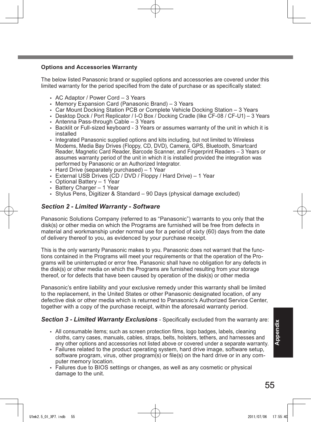 5555AppendixOptions and Accessories WarrantyThe below listed Panasonic brand or supplied options and accessories are covered under this limited warranty for the period specied from the date of purchase or as specically stated:•  AC Adaptor / Power Cord – 3 Years•  Memory Expansion Card (Panasonic Brand) – 3 Years •  Car Mount Docking Station PCB or Complete Vehicle Docking Station – 3 Years• Desktop Dock / Port Replicator / I-O Box / Docking Cradle (like CF-08 / CF-U1) – 3 Years•  Antenna Pass-through Cable – 3 Years•  Backlit or Full-sized keyboard - 3 Years or assumes warranty of the unit in which it is installed• Integrated Panasonic supplied options and kits including, but not limited to Wireless Modems, Media Bay Drives (Floppy, CD, DVD), Camera, GPS, Bluetooth, Smartcard Reader, Magnetic Card Reader, Barcode Scanner, and Fingerprint Readers – 3 Years or assumes warranty period of the unit in which it is installed provided the integration was performed by Panasonic or an Authorized Integrator.•  Hard Drive (separately purchased) – 1 Year•  External USB Drives (CD / DVD / Floppy / Hard Drive) – 1 Year•  Optional Battery – 1 Year•  Battery Charger – 1 Year•  Stylus Pens, Digitizer &amp; Standard – 90 Days (physical damage excluded)Section 2 - Limited Warranty - SoftwarePanasonic Solutions Company (referred to as “Panasonic”) warrants to you only that the disk(s) or other media on which the Programs are furnished will be free from defects in material and workmanship under normal use for a period of sixty (60) days from the date of delivery thereof to you, as evidenced by your purchase receipt.This is the only warranty Panasonic makes to you. Panasonic does not warrant that the func-tions contained in the Programs will meet your requirements or that the operation of the Pro-grams will be uninterrupted or error free. Panasonic shall have no obligation for any defects in the disk(s) or other media on which the Programs are furnished resulting from your storage thereof, or for defects that have been caused by operation of the disk(s) or other mediaPanasonic’s entire liability and your exclusive remedy under this warranty shall be limited to the replacement, in the United States or other Panasonic designated location, of any defective disk or other media which is returned to Panasonic’s Authorized Service Center, together with a copy of the purchase receipt, within the aforesaid warranty period.Section 3 - Limited Warranty Exclusions - Specically excluded from the warranty are:• All consumable items; such as screen protection lms, logo badges, labels, cleaning cloths, carry cases, manuals, cables, straps, belts, holsters, tethers, and harnesses and any other options and accessories not listed above or covered under a separate warranty.•  Failures related to the product operating system, hard drive image, software setup, software program, virus, other program(s) or le(s) on the hard drive or in any com-puter memory location. •  Failures due to BIOS settings or changes, as well as any cosmetic or physical damage to the unit. U1mk2.5_OI_XP7.indb   55 2011/07/06   17:55:40