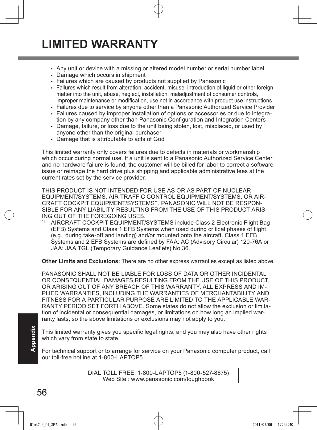 5656Appendix•  Any unit or device with a missing or altered model number or serial number label•  Damage which occurs in shipment•  Failures which are caused by products not supplied by Panasonic • Failures which result from alteration, accident, misuse, introduction of liquid or other foreign matter into the unit, abuse, neglect, installation, maladjustment of consumer controls, improper maintenance or modication, use not in accordance with product use instructions • Failures due to service by anyone other than a Panasonic Authorized Service Provider•  Failures caused by improper installation of options or accessories or due to integra-tion by any company other than Panasonic Conguration and Integration Centers•  Damage, failure, or loss due to the unit being stolen, lost, misplaced, or used by anyone other than the original purchaser•  Damage that is attributable to acts of GodThis limited warranty only covers failures due to defects in materials or workmanship which occur during normal use. If a unit is sent to a Panasonic Authorized Service Center and no hardware failure is found, the customer will be billed for labor to correct a software issue or reimage the hard drive plus shipping and applicable administrative fees at the current rates set by the service provider.THIS PRODUCT IS NOT INTENDED FOR USE AS OR AS PART OF NUCLEAR  EQUIPMENT/SYSTEMS, AIR TRAFFIC CONTROL EQUIPMENT/SYSTEMS, OR AIR-CRAFT COCKPIT EQUIPMENT/SYSTEMS*1. PANASONIC WILL NOT BE RESPON-SIBLE FOR ANY LIABILITY RESULTING FROM THE USE OF THIS PRODUCT ARIS-ING OUT OF THE FOREGOING USES.*1  AIRCRAFT COCKPIT EQUIPMENT/SYSTEMS include Class 2 Electronic Flight Bag (EFB) Systems and Class 1 EFB Systems when used during critical phases of ight (e.g., during take-off and landing) and/or mounted onto the aircraft. Class 1 EFB  Systems and 2 EFB Systems are dened by FAA: AC (Advisory Circular) 120-76A or JAA: JAA TGL (Temporary Guidance Leaets) No.36. Other Limits and Exclusions: There are no other express warranties except as listed above.PANASONIC SHALL NOT BE LIABLE FOR LOSS OF DATA OR OTHER INCIDENTAL OR CONSEQUENTIAL DAMAGES RESULTING FROM THE USE OF THIS PRODUCT, OR ARISING OUT OF ANY BREACH OF THIS WARRANTY. ALL EXPRESS AND IM-PLIED WARRANTIES, INCLUDING THE WARRANTIES OF MERCHANTABILITY AND FITNESS FOR A PARTICULAR PURPOSE ARE LIMITED TO THE APPLICABLE WAR-RANTY PERIOD SET FORTH ABOVE. Some states do not allow the exclusion or limita-tion of incidental or consequential damages, or limitations on how long an implied war-ranty lasts, so the above limitations or exclusions may not apply to you.This limited warranty gives you specic legal rights, and you may also have other rights which vary from state to state. For technical support or to arrange for service on your Panasonic computer product, call our toll-free hotline at 1-800-LAPTOP5.DIAL TOLL FREE: 1-800-LAPTOP5 (1-800-527-8675)Web Site : www.panasonic.com/toughbookLIMITED WARRANTYU1mk2.5_OI_XP7.indb   56 2011/07/06   17:55:40