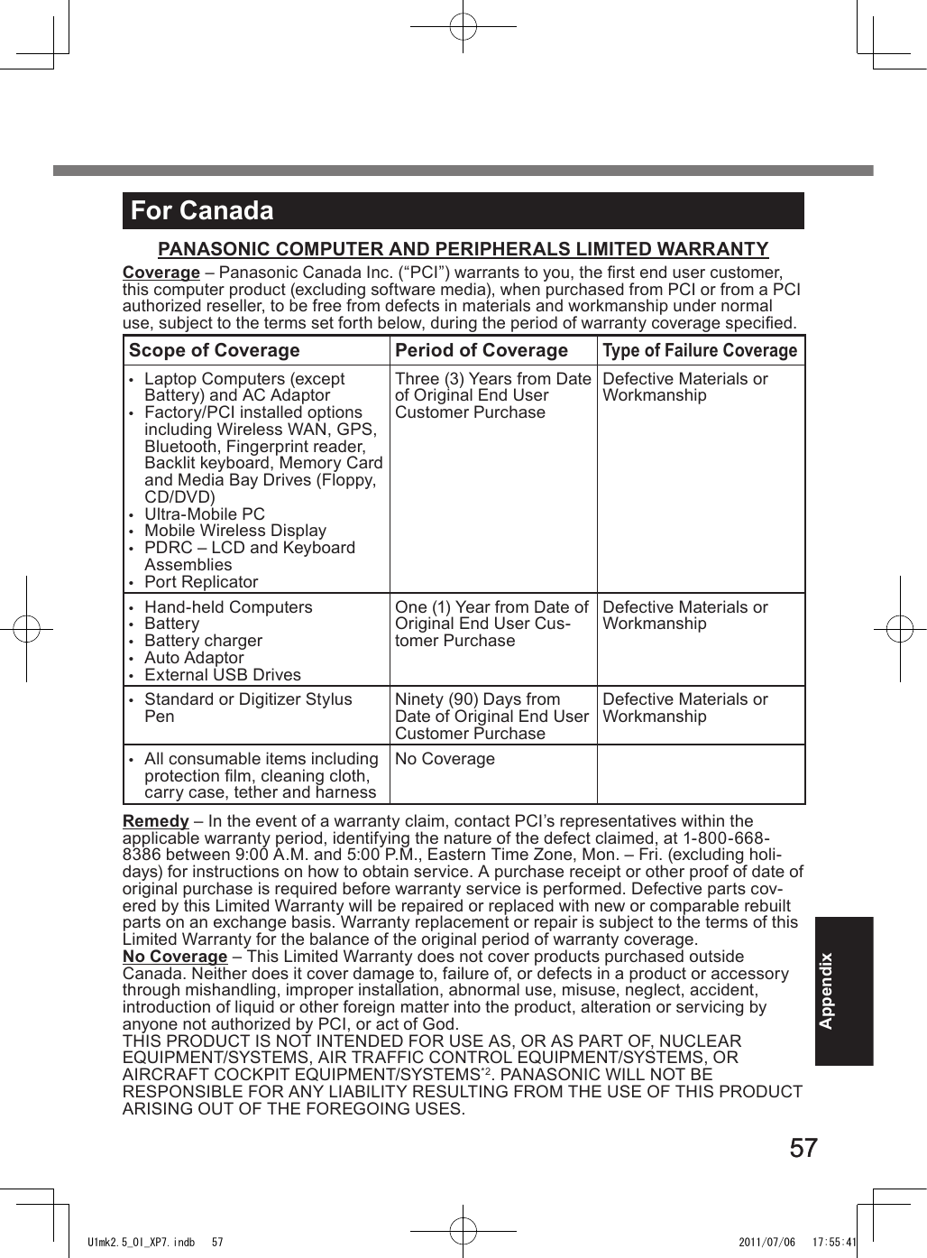 5757AppendixFor CanadaPANASONIC COMPUTER AND PERIPHERALS LIMITED WARRANTYCoverage – Panasonic Canada Inc. (“PCI”) warrants to you, the rst end user customer, this computer product (excluding software media), when purchased from PCI or from a PCI authorized reseller, to be free from defects in materials and workmanship under normal use, subject to the terms set forth below, during the period of warranty coverage specied.Scope of Coverage Period of CoverageType of Failure Coverage•  Laptop Computers (except Battery) and AC Adaptor•  Factory/PCI installed options including Wireless WAN, GPS, Bluetooth, Fingerprint reader, Backlit keyboard, Memory Card and Media Bay Drives (Floppy, CD/DVD)• Ultra-Mobile PC•  Mobile Wireless Display •  PDRC – LCD and Keyboard Assemblies•  Port ReplicatorThree (3) Years from Date of Original End User Customer PurchaseDefective Materials or Workmanship•  Hand-held Computers•  Battery•  Battery charger•  Auto Adaptor•  External USB DrivesOne (1) Year from Date of Original End User Cus-tomer PurchaseDefective Materials or Workmanship•  Standard or Digitizer Stylus Pen Ninety (90) Days from Date of Original End User Customer PurchaseDefective Materials or Workmanship•  All consumable items including protection lm, cleaning cloth, carry case, tether and harnessNo CoverageRemedy – In the event of a warranty claim, contact PCI’s representatives within the applicable warranty period, identifying the nature of the defect claimed, at 1-800-668-8386 between 9:00 A.M. and 5:00 P.M., Eastern Time Zone, Mon. – Fri. (excluding holi-days) for instructions on how to obtain service. A purchase receipt or other proof of date of original purchase is required before warranty service is performed. Defective parts cov-ered by this Limited Warranty will be repaired or replaced with new or comparable rebuilt parts on an exchange basis. Warranty replacement or repair is subject to the terms of this Limited Warranty for the balance of the original period of warranty coverage.No Coverage – This Limited Warranty does not cover products purchased outside Canada. Neither does it cover damage to, failure of, or defects in a product or accessory through mishandling, improper installation, abnormal use, misuse, neglect, accident, introduction of liquid or other foreign matter into the product, alteration or servicing by anyone not authorized by PCI, or act of God.THIS PRODUCT IS NOT INTENDED FOR USE AS, OR AS PART OF, NUCLEAR  EQUIPMENT/SYSTEMS, AIR TRAFFIC CONTROL EQUIPMENT/SYSTEMS, OR  AIRCRAFT COCKPIT EQUIPMENT/SYSTEMS*2. PANASONIC WILL NOT BE RESPONSIBLE FOR ANY LIABILITY RESULTING FROM THE USE OF THIS PRODUCT ARISING OUT OF THE FOREGOING USES.U1mk2.5_OI_XP7.indb   57 2011/07/06   17:55:41