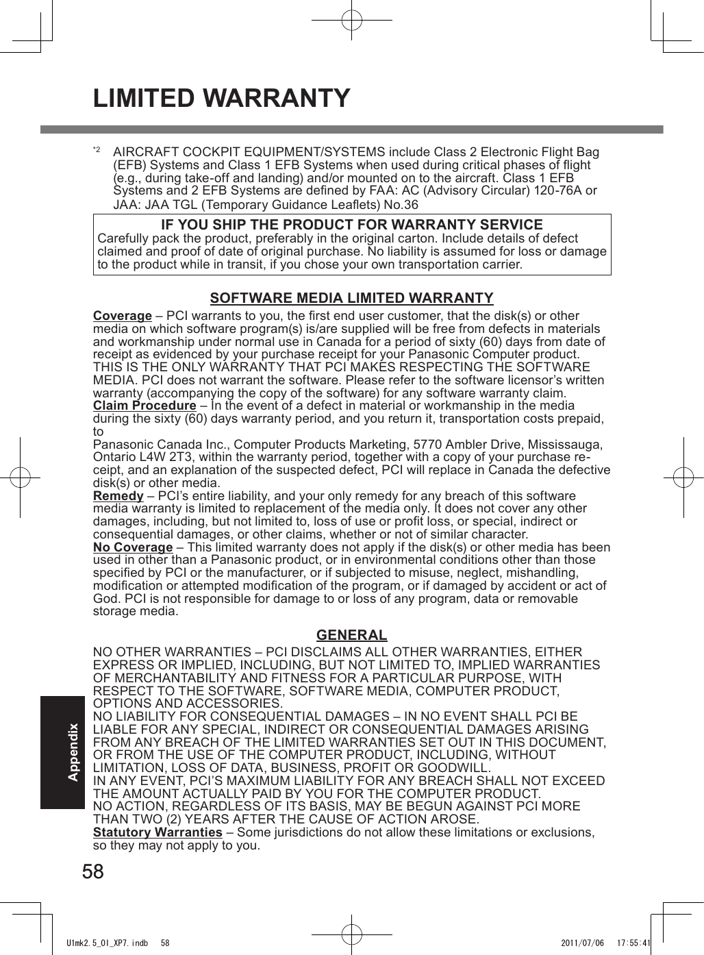 5858Appendix*2  AIRCRAFT COCKPIT EQUIPMENT/SYSTEMS include Class 2 Electronic Flight Bag (EFB) Systems and Class 1 EFB Systems when used during critical phases of ight (e.g., during take-off and landing) and/or mounted on to the aircraft. Class 1 EFB  Systems and 2 EFB Systems are dened by FAA: AC (Advisory Circular) 120-76A or JAA: JAA TGL (Temporary Guidance Leaets) No.36 IF YOU SHIP THE PRODUCT FOR WARRANTY SERVICECarefully pack the product, preferably in the original carton. Include details of defect claimed and proof of date of original purchase. No liability is assumed for loss or damage to the product while in transit, if you chose your own transportation carrier.SOFTWARE MEDIA LIMITED WARRANTYCoverage – PCI warrants to you, the rst end user customer, that the disk(s) or other media on which software program(s) is/are supplied will be free from defects in materials and workmanship under normal use in Canada for a period of sixty (60) days from date of receipt as evidenced by your purchase receipt for your Panasonic Computer product.THIS IS THE ONLY WARRANTY THAT PCI MAKES RESPECTING THE SOFTWARE MEDIA. PCI does not warrant the software. Please refer to the software licensor’s written warranty (accompanying the copy of the software) for any software warranty claim.Claim Procedure – In the event of a defect in material or workmanship in the media during the sixty (60) days warranty period, and you return it, transportation costs prepaid, to  Panasonic Canada Inc., Computer Products Marketing, 5770 Ambler Drive, Mississauga, Ontario L4W 2T3, within the warranty period, together with a copy of your purchase re-ceipt, and an explanation of the suspected defect, PCI will replace in Canada the defective disk(s) or other media.Remedy – PCI’s entire liability, and your only remedy for any breach of this software media warranty is limited to replacement of the media only. It does not cover any other damages, including, but not limited to, loss of use or prot loss, or special, indirect or consequential damages, or other claims, whether or not of similar character.No Coverage – This limited warranty does not apply if the disk(s) or other media has been used in other than a Panasonic product, or in environmental conditions other than those specied by PCI or the manufacturer, or if subjected to misuse, neglect, mishandling, modication or attempted modication of the program, or if damaged by accident or act of God. PCI is not responsible for damage to or loss of any program, data or removable storage media.GENERALNO OTHER WARRANTIES – PCI DISCLAIMS ALL OTHER WARRANTIES, EITHER EXPRESS OR IMPLIED, INCLUDING, BUT NOT LIMITED TO, IMPLIED WARRANTIES OF MERCHANTABILITY AND FITNESS FOR A PARTICULAR PURPOSE, WITH  RESPECT TO THE SOFTWARE, SOFTWARE MEDIA, COMPUTER PRODUCT,  OPTIONS AND ACCESSORIES.NO LIABILITY FOR CONSEQUENTIAL DAMAGES – IN NO EVENT SHALL PCI BE LIABLE FOR ANY SPECIAL, INDIRECT OR CONSEQUENTIAL DAMAGES ARISING FROM ANY BREACH OF THE LIMITED WARRANTIES SET OUT IN THIS DOCUMENT, OR FROM THE USE OF THE COMPUTER PRODUCT, INCLUDING, WITHOUT  LIMITATION, LOSS OF DATA, BUSINESS, PROFIT OR GOODWILL.IN ANY EVENT, PCI’S MAXIMUM LIABILITY FOR ANY BREACH SHALL NOT EXCEED THE AMOUNT ACTUALLY PAID BY YOU FOR THE COMPUTER PRODUCT.NO ACTION, REGARDLESS OF ITS BASIS, MAY BE BEGUN AGAINST PCI MORE THAN TWO (2) YEARS AFTER THE CAUSE OF ACTION AROSE.Statutory Warranties – Some jurisdictions do not allow these limitations or exclusions, so they may not apply to you.LIMITED WARRANTYU1mk2.5_OI_XP7.indb   58 2011/07/06   17:55:41