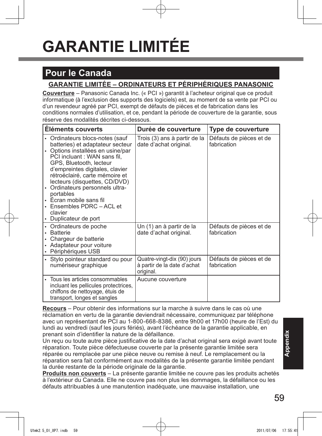 5959AppendixPour le CanadaGARANTIE LIMITÉE – ORDINATEURS ET PÉRIPHÉRIQUES PANASONICCouverture – Panasonic Canada Inc. (« PCI ») garantit à l’acheteur original que ce produit informatique (à l’exclusion des supports des logiciels) est, au moment de sa vente par PCI ou d’un revendeur agréé par PCI, exempt de défauts de pièces et de fabrication dans les  conditions normales d’utilisation, et ce, pendant la période de couverture de la garantie, sous réserve des modalités décrites ci-dessous.Éléments couverts Durée de couverture Type de couverture•  Ordinateurs blocs-notes (sauf batteries) et adaptateur secteur•  Options installées en usine/par PCI incluant : WAN sans l, GPS, Bluetooth, lecteur d’empreintes digitales, clavier rétroéclairé, carte mémoire et lecteurs (disquettes, CD/DVD)•  Ordinateurs personnels ultra-portables•  Écran mobile sans l•  Ensembles PDRC – ACL et clavier•  Duplicateur de portTrois (3) ans à partir de la date d’achat original. Défauts de pièces et de fabrication•  Ordinateurs de poche•  Batterie•  Chargeur de batterie•  Adaptateur pour voiture•  Périphériques USBUn (1) an à partir de la date d’achat original. Défauts de pièces et de fabrication•  Stylo pointeur standard ou pour numériseur graphiqueQuatre-vingt-dix (90) jours à partir de la date d’achat original.Défauts de pièces et de fabrication• Tous les articles consommables incluant les pellicules protectrices, chiffons de nettoyage, étuis de transport, longes et sanglesAucune couvertureRecours – Pour obtenir des informations sur la marche à suivre dans le cas où une réclamation en vertu de la garantie deviendrait nécessaire, communiquez par téléphone avec un représentant de PCI au 1-800-668-8386, entre 9h00 et 17h00 (heure de l’Est) du lundi au vendredi (sauf les jours fériés), avant l’échéance de la garantie applicable, en prenant soin d’identier la nature de la défaillance.  Un reçu ou toute autre pièce justicative de la date d’achat original sera exigé avant toute réparation. Toute pièce défectueuse couverte par la présente garantie limitée sera réparée ou remplacée par une pièce neuve ou remise à neuf. Le remplacement ou la réparation sera fait conformément aux modalités de la présente garantie limitée pendant la durée restante de la période originale de la garantie.Produits non couverts – La présente garantie limitée ne couvre pas les produits achetés à l’extérieur du Canada. Elle ne couvre pas non plus les dommages, la défaillance ou les défauts attribuables à une manutention inadéquate, une mauvaise installation, une  GARANTIE LIMITÉEU1mk2.5_OI_XP7.indb   59 2011/07/06   17:55:41