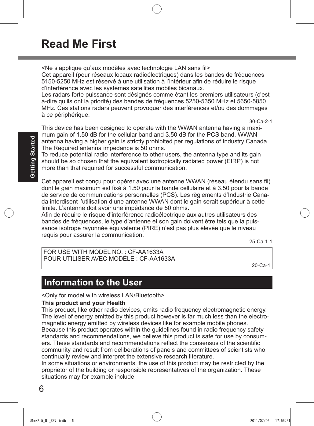 6Getting StartedRead Me FirstInformation to the User&lt;Only for model with wireless LAN/Bluetooth&gt;This product and your HealthThis product, like other radio devices, emits radio frequency electromagnetic energy. The level of energy emitted by this product however is far much less than the electro-magnetic energy emitted by wireless devices like for example mobile phones.Because this product operates within the guidelines found in radio frequency safety standards and recommendations, we believe this product is safe for use by consum-ers. These standards and recommendations reect the consensus of the scientic community and result from deliberations of panels and committees of scientists who continually review and interpret the extensive research literature.In some situations or environments, the use of this product may be restricted by the proprietor of the building or responsible representatives of the organization. These situations may for example include:&lt;Ne s’applique qu’aux modèles avec technologie LAN sans l&gt;Cet appareil (pour réseaux locaux radioélectriques) dans les bandes de fréquences 5150-5250 MHz est réservé à une utilisation à l’intérieur an de réduire le risque d’interférence avec les systèmes satellites mobiles bicanaux.Les radars forte puissance sont désignés comme étant les premiers utilisateurs (c’est-à-dire qu’ils ont la priorité) des bandes de fréquences 5250-5350 MHz et 5650-5850 MHz. Ces stations radars peuvent provoquer des interférences et/ou des dommages à ce périphérique.30-Ca-2-1This device has been designed to operate with the WWAN antenna having a maxi-mum gain of 1.50 dB for the cellular band and 3.50 dB for the PCS band. WWAN antenna having a higher gain is strictly prohibited per regulations of Industry Canada. The Required antenna impedance is 50 ohms.To reduce potential radio interference to other users, the antenna type and its gain should be so chosen that the equivalent isotropically radiated power (EIRP) is not more than that required for successful communication.Cet appareil est conçu pour opérer avec une antenne WWAN (réseau étendu sans l) dont le gain maximum est xé à 1.50 pour la bande cellulaire et à 3.50 pour la bande de service de communications personnelles (PCS). Les règlements d’Industrie Cana-da interdisent l’utilisation d’une antenne WWAN dont le gain serait supérieur à cette limite. L’antenne doit avoir une impédance de 50 ohms.An de réduire le risque d’interférence radioélectrique aux autres utilisateurs des bandes de fréquences, le type d’antenne et son gain doivent être tels que la puis-sance isotrope rayonnée équivalente (PIRE) n’est pas plus élevée que le niveau requis pour assurer la communication.25-Ca-1-1FOR USE WITH MODEL NO. : CF-AA1633APOUR UTILISER AVEC MODÉLE : CF-AA1633A20-Ca-1U1mk2.5_OI_XP7.indb   6 2011/07/06   17:55:31