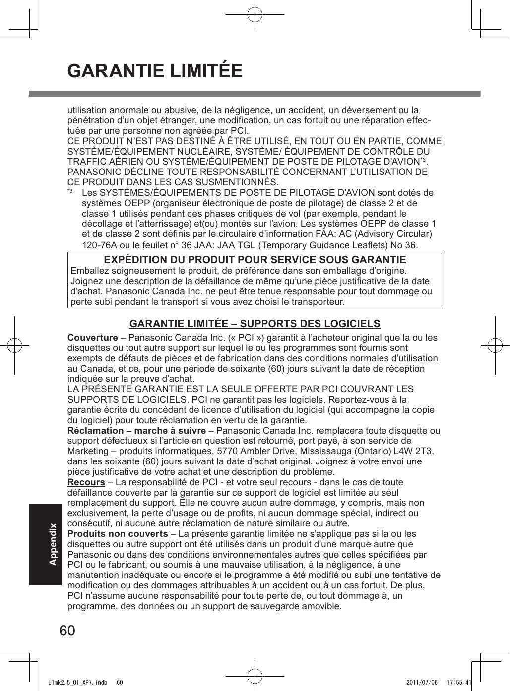 6060Appendixutilisation anormale ou abusive, de la négligence, un accident, un déversement ou la pénétration d’un objet étranger, une modication, un cas fortuit ou une réparation effec-tuée par une personne non agréée par PCI.CE PRODUIT N’EST PAS DESTINÉ À ÊTRE UTILISÉ, EN TOUT OU EN PARTIE, COMME SYSTÈME/ÉQUIPEMENT NUCLÉAIRE, SYSTÈME/ ÉQUIPEMENT DE CONTRÔLE DU  TRAFFIC AÉRIEN OU SYSTÈME/ÉQUIPEMENT DE POSTE DE PILOTAGE D’AVION*3. PANASONIC DÉCLINE TOUTE RESPONSABILITÉ CONCERNANT L’UTILISATION DE CE PRODUIT DANS LES CAS SUSMENTIONNÉS.*3  Les SYSTÈMES/ÉQUIPEMENTS DE POSTE DE PILOTAGE D’AVION sont dotés de systèmes OEPP (organiseur électronique de poste de pilotage) de classe 2 et de classe 1 utilisés pendant des phases critiques de vol (par exemple, pendant le  décollage et l’atterrissage) et(ou) montés sur l’avion. Les systèmes OEPP de classe 1 et de classe 2 sont dénis par le circulaire d’information FAA: AC (Advisory Circular) 120-76A ou le feuilet n° 36 JAA: JAA TGL (Temporary Guidance Leaets) No 36.EXPÉDITION DU PRODUIT POUR SERVICE SOUS GARANTIEEmballez soigneusement le produit, de préférence dans son emballage d’origine. Joignez une description de la défaillance de même qu’une pièce justicative de la date d’achat. Panasonic Canada Inc. ne peut être tenue responsable pour tout dommage ou perte subi pendant le transport si vous avez choisi le transporteur.GARANTIE LIMITÉE – SUPPORTS DES LOGICIELSCouverture – Panasonic Canada Inc. (« PCI ») garantit à l’acheteur original que la ou les disquettes ou tout autre support sur lequel le ou les programmes sont fournis sont exempts de défauts de pièces et de fabrication dans des conditions normales d’utilisation au Canada, et ce, pour une période de soixante (60) jours suivant la date de réception indiquée sur la preuve d’achat.LA PRÉSENTE GARANTIE EST LA SEULE OFFERTE PAR PCI COUVRANT LES SUPPORTS DE LOGICIELS. PCI ne garantit pas les logiciels. Reportez-vous à la garantie écrite du concédant de licence d’utilisation du logiciel (qui accompagne la copie du logiciel) pour toute réclamation en vertu de la garantie.Réclamation – marche à suivre – Panasonic Canada Inc. remplacera toute disquette ou support défectueux si l’article en question est retourné, port payé, à son service de Marketing – produits informatiques, 5770 Ambler Drive, Mississauga (Ontario) L4W 2T3, dans les soixante (60) jours suivant la date d’achat original. Joignez à votre envoi une pièce justicative de votre achat et une description du problème.Recours – La responsabilité de PCI - et votre seul recours - dans le cas de toute défaillance couverte par la garantie sur ce support de logiciel est limitée au seul remplacement du support. Elle ne couvre aucun autre dommage, y compris, mais non exclusivement, la perte d’usage ou de prots, ni aucun dommage spécial, indirect ou consécutif, ni aucune autre réclamation de nature similaire ou autre.Produits non couverts – La présente garantie limitée ne s’applique pas si la ou les disquettes ou autre support ont été utilisés dans un produit d’une marque autre que Panasonic ou dans des conditions environnementales autres que celles spéciées par PCI ou le fabricant, ou soumis à une mauvaise utilisation, à la négligence, à une manutention inadéquate ou encore si le programme a été modié ou subi une tentative de modication ou des dommages attribuables à un accident ou à un cas fortuit. De plus, PCI n’assume aucune responsabilité pour toute perte de, ou tout dommage à, un programme, des données ou un support de sauvegarde amovible.GARANTIE LIMITÉEU1mk2.5_OI_XP7.indb   60 2011/07/06   17:55:41