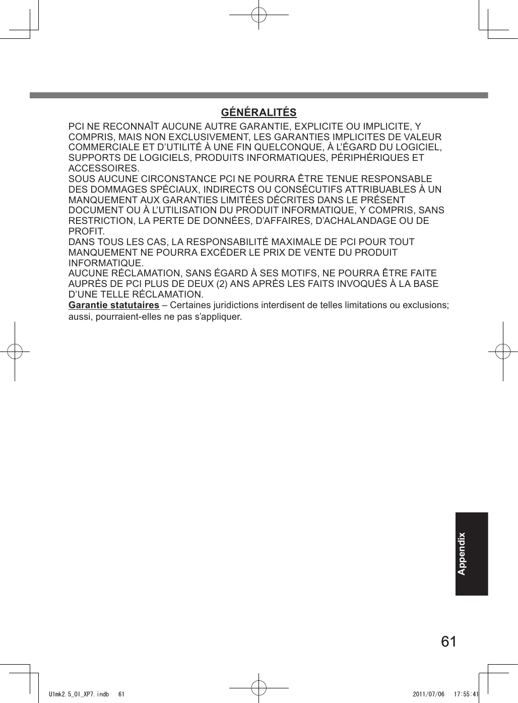 6161AppendixGÉNÉRALITÉSPCI NE RECONNAÎT AUCUNE AUTRE GARANTIE, EXPLICITE OU IMPLICITE, Y  COMPRIS, MAIS NON EXCLUSIVEMENT, LES GARANTIES IMPLICITES DE VALEUR COMMERCIALE ET D’UTILITÉ À UNE FIN QUELCONQUE, À L’ÉGARD DU LOGICIEL, SUPPORTS DE LOGICIELS, PRODUITS INFORMATIQUES, PÉRIPHÉRIQUES ET ACCESSOIRES.SOUS AUCUNE CIRCONSTANCE PCI NE POURRA ÊTRE TENUE RESPONSABLE DES DOMMAGES SPÉCIAUX, INDIRECTS OU CONSÉCUTIFS ATTRIBUABLES À UN  MANQUEMENT AUX GARANTIES LIMITÉES DÉCRITES DANS LE PRÉSENT  DOCUMENT OU À L’UTILISATION DU PRODUIT INFORMATIQUE, Y COMPRIS, SANS RESTRICTION, LA PERTE DE DONNÉES, D’AFFAIRES, D’ACHALANDAGE OU DE PROFIT.DANS TOUS LES CAS, LA RESPONSABILITÉ MAXIMALE DE PCI POUR TOUT  MANQUEMENT NE POURRA EXCÉDER LE PRIX DE VENTE DU PRODUIT  INFORMATIQUE.AUCUNE RÉCLAMATION, SANS ÉGARD À SES MOTIFS, NE POURRA ÊTRE FAITE AUPRÈS DE PCI PLUS DE DEUX (2) ANS APRÈS LES FAITS INVOQUÉS À LA BASE D’UNE TELLE RÉCLAMATION.Garantie statutaires – Certaines juridictions interdisent de telles limitations ou exclusions; aussi, pourraient-elles ne pas s’appliquer.U1mk2.5_OI_XP7.indb   61 2011/07/06   17:55:41