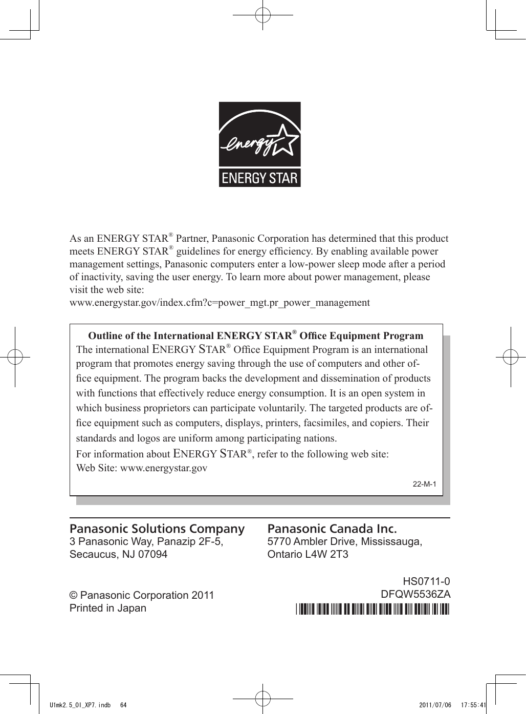 As an ENERGY STAR® Partner, Panasonic Corporation has determined that this product meets ENERGY STAR® guidelines for energy efciency. By enabling available power management settings, Panasonic computers enter a low-power sleep mode after a period of inactivity, saving the user energy. To learn more about power management, please visit the web site:www.energystar.gov/index.cfm?c=power_mgt.pr_power_managementOutline of the International ENERGY STAR® Ofce Equipment ProgramThe international ENERGY STAR® Ofce Equipment Program is an international program that promotes energy saving through the use of computers and other of-ce equipment. The program backs the development and dissemination of products with functions that effectively reduce energy consumption. It is an open system in which business proprietors can participate voluntarily. The targeted products are of-ce equipment such as computers, displays, printers, facsimiles, and copiers. Their standards and logos are uniform among participating nations.For information about ENERGY STAR®, refer to the following web site:Web Site: www.energystar.gov22-M-1Panasonic Solutions Company3 Panasonic Way, Panazip 2F-5,Secaucus, NJ 07094Panasonic Canada Inc.5770 Ambler Drive, Mississauga,Ontario L4W 2T3© Panasonic Corporation 2011Printed in JapanHS0711-0DFQW5536ZAU1mk2.5_OI_XP7.indb   64 2011/07/06   17:55:41