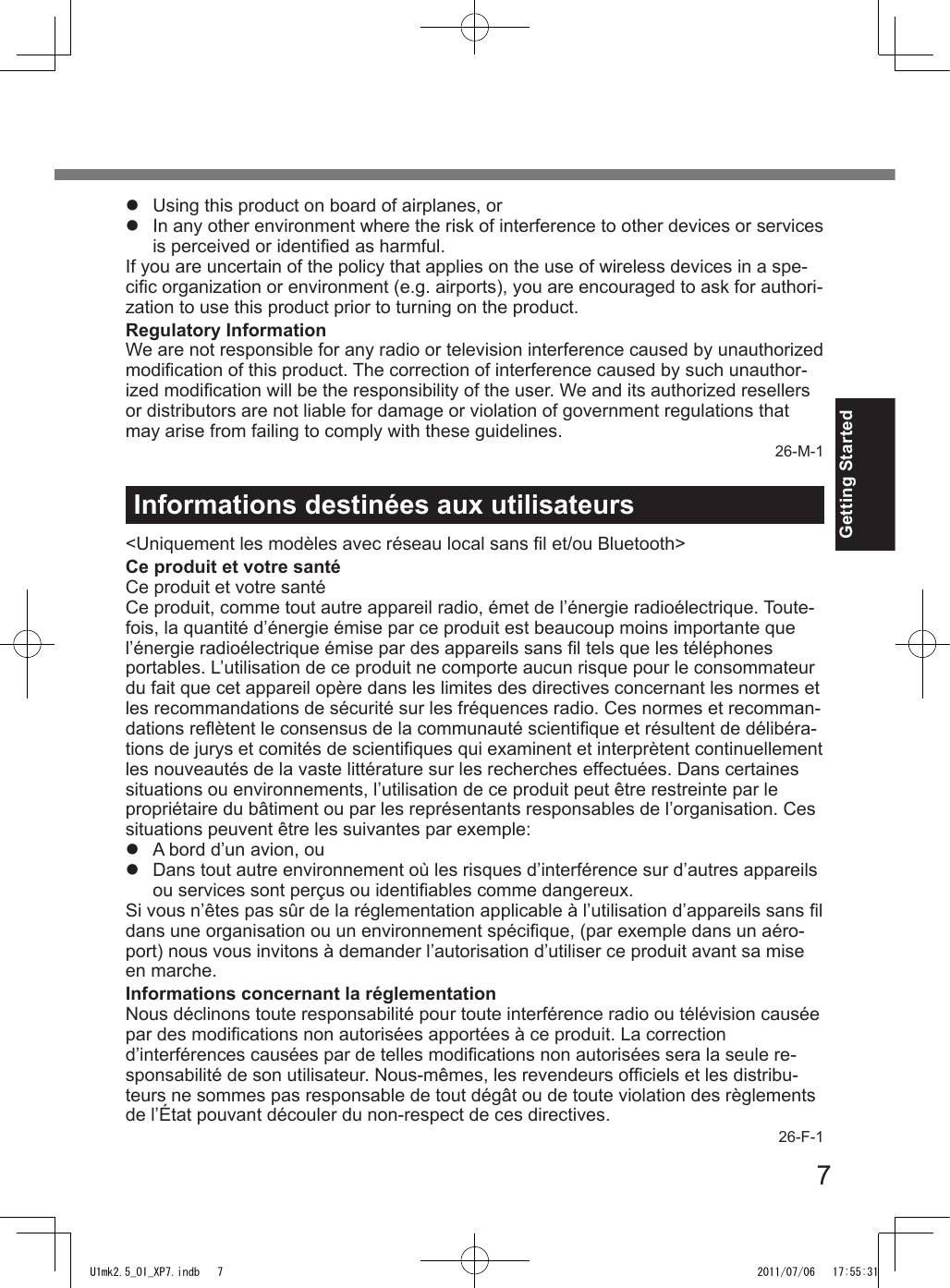 7Getting StartedInformations destinées aux utilisateurs&lt;Uniquement les modèles avec réseau local sans l et/ou Bluetooth&gt;Ce produit et votre santéCe produit et votre santéCe produit, comme tout autre appareil radio, émet de l’énergie radioélectrique. Toute-fois, la quantité d’énergie émise par ce produit est beaucoup moins importante que l’énergie radioélectrique émise par des appareils sans l tels que les téléphones portables. L’utilisation de ce produit ne comporte aucun risque pour le consommateur du fait que cet appareil opère dans les limites des directives concernant les normes et les recommandations de sécurité sur les fréquences radio. Ces normes et recomman-dations reètent le consensus de la communauté scientique et résultent de délibéra-tions de jurys et comités de scientiques qui examinent et interprètent continuellement les nouveautés de la vaste littérature sur les recherches effectuées. Dans certaines situations ou environnements, l’utilisation de ce produit peut être restreinte par le propriétaire du bâtiment ou par les représentants responsables de l’organisation. Ces situations peuvent être les suivantes par exemple:l  A bord d’un avion, oul  Dans tout autre environnement où les risques d’interférence sur d’autres appareils ou services sont perçus ou identiables comme dangereux.Si vous n’êtes pas sûr de la réglementation applicable à l’utilisation d’appareils sans l dans une organisation ou un environnement spécique, (par exemple dans un aéro-port) nous vous invitons à demander l’autorisation d’utiliser ce produit avant sa mise en marche.Informations concernant la réglementationNous déclinons toute responsabilité pour toute interférence radio ou télévision causée par des modications non autorisées apportées à ce produit. La correction d’interférences causées par de telles modications non autorisées sera la seule re-sponsabilité de son utilisateur. Nous-mêmes, les revendeurs ofciels et les distribu-teurs ne sommes pas responsable de tout dégât ou de toute violation des règlements de l’État pouvant découler du non-respect de ces directives.26-F-1l  Using this product on board of airplanes, orl  In any other environment where the risk of interference to other devices or services is perceived or identied as harmful.If you are uncertain of the policy that applies on the use of wireless devices in a spe-cic organization or environment (e.g. airports), you are encouraged to ask for authori-zation to use this product prior to turning on the product.Regulatory InformationWe are not responsible for any radio or television interference caused by unauthorized modication of this product. The correction of interference caused by such unauthor-ized modication will be the responsibility of the user. We and its authorized resellers or distributors are not liable for damage or violation of government regulations that may arise from failing to comply with these guidelines.26-M-1U1mk2.5_OI_XP7.indb   7 2011/07/06   17:55:31