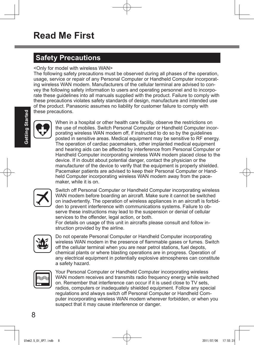 8Getting StartedRead Me FirstWhen in a hospital or other health care facility, observe the restrictions on the use of mobiles. Switch Personal Computer or Handheld Computer incor-porating wireless WAN modem off, if instructed to do so by the guidelines posted in sensitive areas. Medical equipment may be sensitive to RF energy.The operation of cardiac pacemakers, other implanted medical equipment and hearing aids can be affected by interference from Personal Computer or Handheld Computer incorporating wireless WAN modem placed close to the device. If in doubt about potential danger, contact the physician or the manufacturer of the device to verify that the equipment is properly shielded. Pacemaker patients are advised to keep their Personal Computer or Hand-held Computer incorporating wireless WAN modem away from the pace-maker, while it is on.Switch off Personal Computer or Handheld Computer incorporating wireless WAN modem before boarding an aircraft. Make sure it cannot be switched on inadvertently. The operation of wireless appliances in an aircraft is forbid-den to prevent interference with communications systems. Failure to ob-serve these instructions may lead to the suspension or denial of cellular services to the offender, legal action, or both.For details on usage of this unit in aircrafts please consult and follow in-struction provided by the airline.Do not operate Personal Computer or Handheld Computer incorporating wireless WAN modem in the presence of ammable gases or fumes. Switch off the cellular terminal when you are near petrol stations, fuel depots, chemical plants or where blasting operations are in progress. Operation of any electrical equipment in potentially explosive atmospheres can constitute a safety hazard.Your Personal Computer or Handheld Computer incorporating wireless WAN modem receives and transmits radio frequency energy while switched on. Remember that interference can occur if it is used close to TV sets, radios, computers or inadequately shielded equipment. Follow any special regulations and always switch off Personal Computer or Handheld Com-puter incorporating wireless WAN modem wherever forbidden, or when you suspect that it may cause interference or danger.Safety Precautions&lt;Only for model with wireless WAN&gt;The following safety precautions must be observed during all phases of the operation, usage, service or repair of any Personal Computer or Handheld Computer incorporat-ing wireless WAN modem. Manufacturers of the cellular terminal are advised to con-vey the following safety information to users and operating personnel and to incorpo-rate these guidelines into all manuals supplied with the product. Failure to comply with these precautions violates safety standards of design, manufacture and intended use of the product. Panasonic assumes no liability for customer failure to comply with these precautions.U1mk2.5_OI_XP7.indb   8 2011/07/06   17:55:31