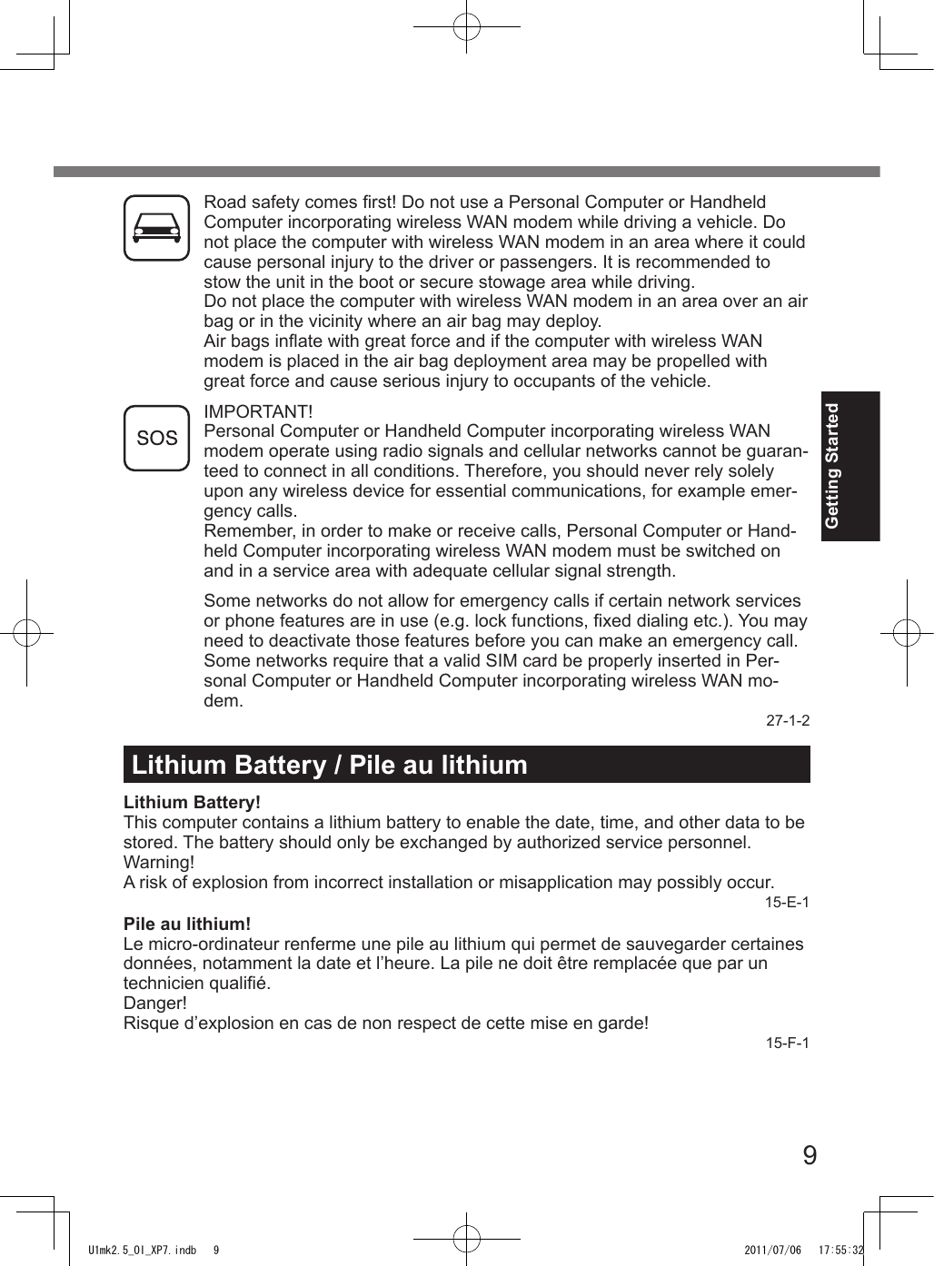 9Getting StartedLithium Battery / Pile au lithiumLithium Battery!This computer contains a lithium battery to enable the date, time, and other data to be stored. The battery should only be exchanged by authorized service personnel.Warning!A risk of explosion from incorrect installation or misapplication may possibly occur.15-E-1Pile au lithium!Le micro-ordinateur renferme une pile au lithium qui permet de sauvegarder certaines données, notamment la date et l’heure. La pile ne doit être remplacée que par un technicien qualié.Danger!Risque d’explosion en cas de non respect de cette mise en garde!15-F-1Road safety comes rst! Do not use a Personal Computer or Handheld Computer incorporating wireless WAN modem while driving a vehicle. Do not place the computer with wireless WAN modem in an area where it could cause personal injury to the driver or passengers. It is recommended to stow the unit in the boot or secure stowage area while driving.Do not place the computer with wireless WAN modem in an area over an air bag or in the vicinity where an air bag may deploy.Air bags inate with great force and if the computer with wireless WAN modem is placed in the air bag deployment area may be propelled with great force and cause serious injury to occupants of the vehicle.IMPORTANT!Personal Computer or Handheld Computer incorporating wireless WAN modem operate using radio signals and cellular networks cannot be guaran-teed to connect in all conditions. Therefore, you should never rely solely upon any wireless device for essential communications, for example emer-gency calls.Remember, in order to make or receive calls, Personal Computer or Hand-held Computer incorporating wireless WAN modem must be switched on and in a service area with adequate cellular signal strength.Some networks do not allow for emergency calls if certain network services or phone features are in use (e.g. lock functions, xed dialing etc.). You may need to deactivate those features before you can make an emergency call.Some networks require that a valid SIM card be properly inserted in Per-sonal Computer or Handheld Computer incorporating wireless WAN mo-dem.27-1-2U1mk2.5_OI_XP7.indb   9 2011/07/06   17:55:32