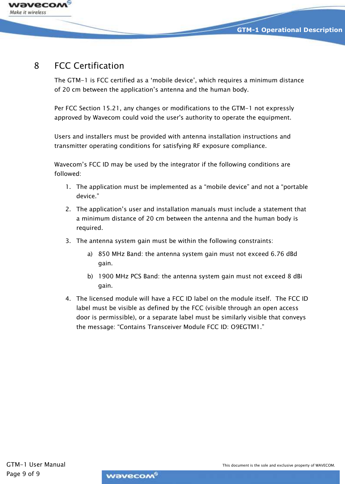   GTM-1 User Manual This document is the sole and exclusive property of WAVECOM. Page 9 of 9 GTM-1 Operational Description    8 FCC Certification The GTM-1 is FCC certified as a ‘mobile device’, which requires a minimum distance of 20 cm between the application’s antenna and the human body.    Per FCC Section 15.21, any changes or modifications to the GTM-1 not expressly approved by Wavecom could void the user&apos;s authority to operate the equipment.  Users and installers must be provided with antenna installation instructions and transmitter operating conditions for satisfying RF exposure compliance.  Wavecom’s FCC ID may be used by the integrator if the following conditions are followed: 1. The application must be implemented as a “mobile device” and not a “portable device.”  2. The application’s user and installation manuals must include a statement that a minimum distance of 20 cm between the antenna and the human body is required.  3. The antenna system gain must be within the following constraints:  a) 850 MHz Band: the antenna system gain must not exceed 6.76 dBd gain. b) 1900 MHz PCS Band: the antenna system gain must not exceed 8 dBi gain. 4. The licensed module will have a FCC ID label on the module itself.  The FCC ID label must be visible as defined by the FCC (visible through an open access door is permissible), or a separate label must be similarly visible that conveys the message: “Contains Transceiver Module FCC ID: O9EGTM1.”     