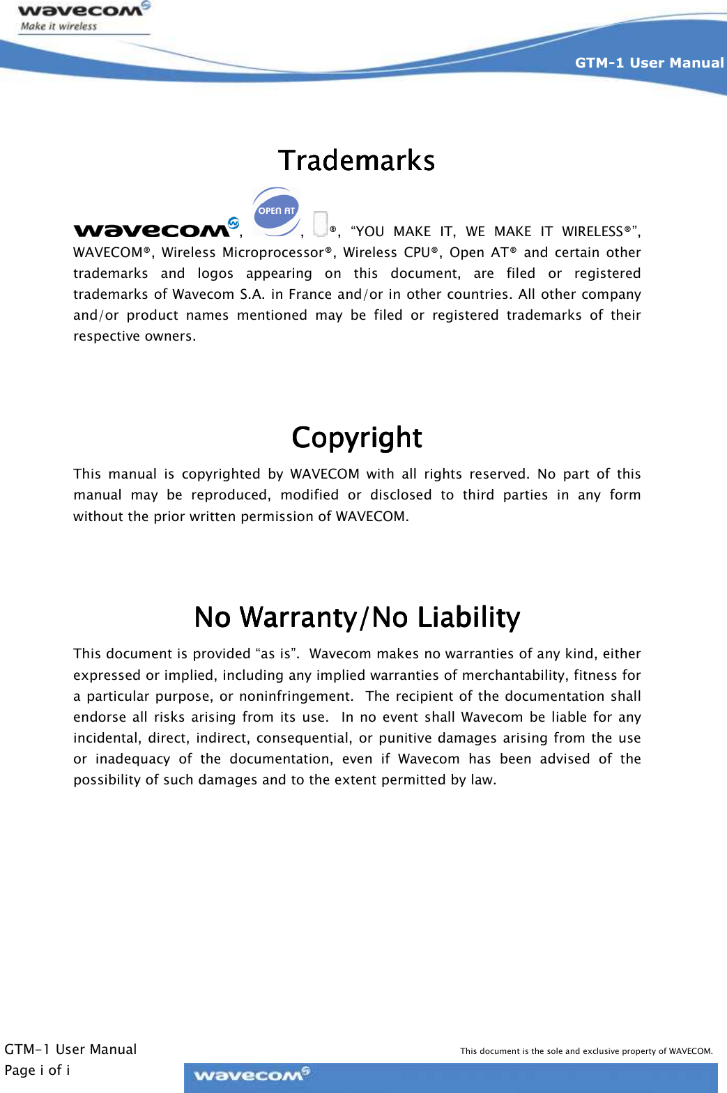    GTM-1 User Manual This document is the sole and exclusive property of WAVECOM. Page i of i GTM-1 User Manual      TrademarksTrademarksTrademarksTrademarks    ,  ,  ®,  “YOU  MAKE  IT,  WE  MAKE  IT  WIRELESS®”, WAVECOM®,  Wireless  Microprocessor®,  Wireless  CPU®,  Open  AT®  and  certain  other trademarks  and  logos  appearing  on  this  document,  are  filed  or  registered trademarks of Wavecom S.A. in France and/or in other countries. All other company and/or  product  names  mentioned  may  be  filed  or  registered  trademarks  of  their respective owners.   CopyrightCopyrightCopyrightCopyright    This  manual  is  copyrighted  by  WAVECOM  with  all  rights  reserved.  No  part  of  this manual  may  be  reproduced,  modified  or  disclosed  to  third  parties  in  any  form without the prior written permission of WAVECOM.   No Warranty/No LiabilityNo Warranty/No LiabilityNo Warranty/No LiabilityNo Warranty/No Liability    This document is provided “as is”.  Wavecom makes no warranties of any kind, either expressed or implied, including any implied warranties of merchantability, fitness for a particular purpose, or noninfringement.  The recipient of the documentation shall endorse  all  risks  arising  from  its  use.    In no  event  shall  Wavecom  be liable for  any incidental,  direct,  indirect,  consequential, or punitive damages  arising from the use or  inadequacy  of  the  documentation,  even  if  Wavecom  has  been  advised  of  the possibility of such damages and to the extent permitted by law.   