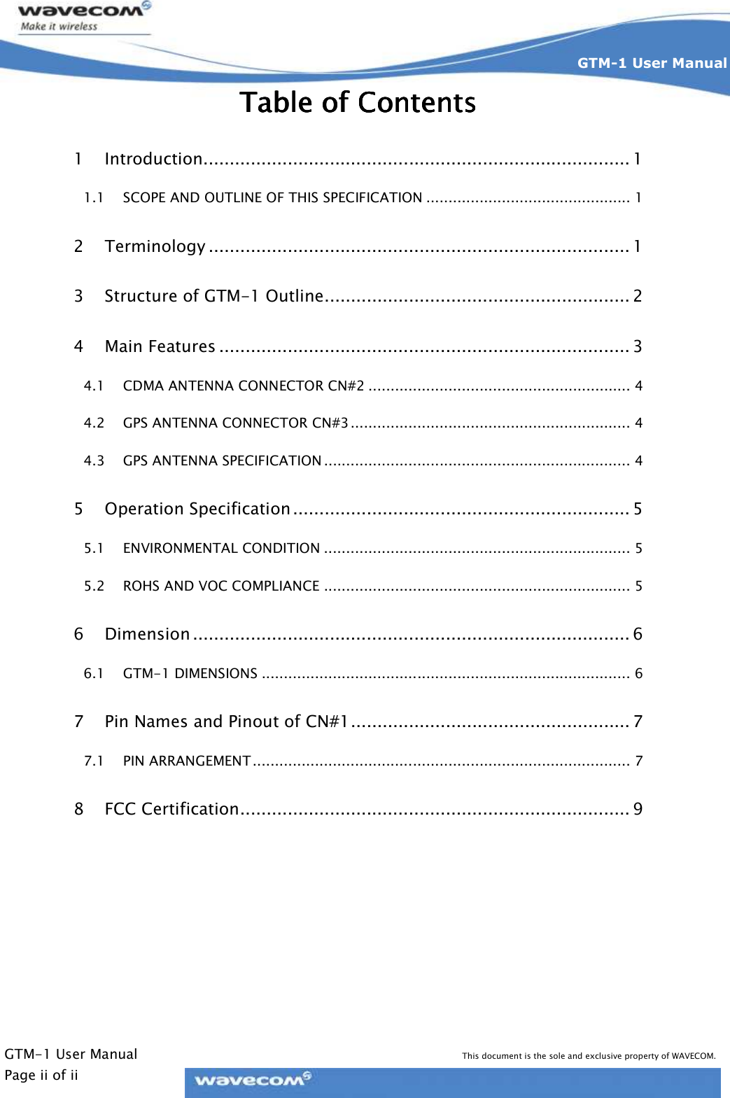    GTM-1 User Manual This document is the sole and exclusive property of WAVECOM. Page ii of ii GTM-1 User Manual    Table of Table of Table of Table of ContentsContentsContentsContents    1 Introduction................................................................................. 1 1.1 SCOPE AND OUTLINE OF THIS SPECIFICATION .............................................. 1 2 Terminology ................................................................................ 1 3 Structure of GTM-1 Outline.......................................................... 2 4 Main Features .............................................................................. 3 4.1 CDMA ANTENNA CONNECTOR CN#2 ........................................................... 4 4.2 GPS ANTENNA CONNECTOR CN#3............................................................... 4 4.3 GPS ANTENNA SPECIFICATION ..................................................................... 4 5 Operation Specification ................................................................ 5 5.1 ENVIRONMENTAL CONDITION ..................................................................... 5 5.2 ROHS AND VOC COMPLIANCE ..................................................................... 5 6 Dimension ................................................................................... 6 6.1 GTM-1 DIMENSIONS ................................................................................... 6 7 Pin Names and Pinout of CN#1..................................................... 7 7.1 PIN ARRANGEMENT..................................................................................... 7 8 FCC Certification.......................................................................... 9  