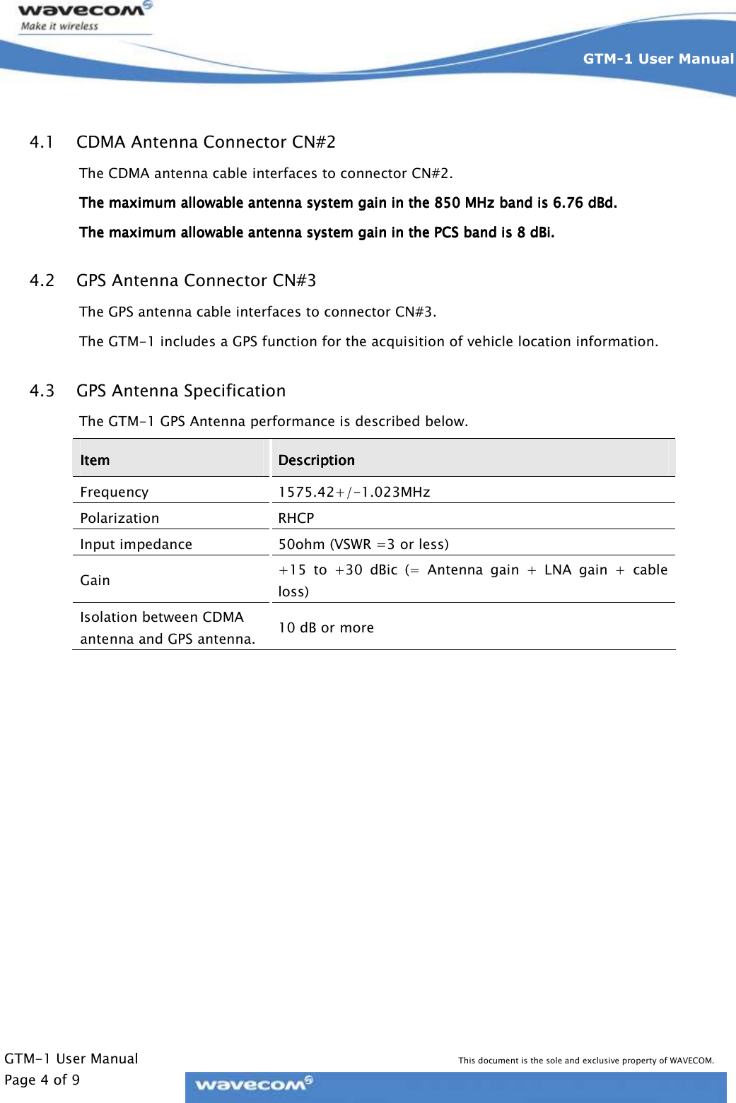     GTM-1 User Manual This document is the sole and exclusive property of WAVECOM. Page 4 of 9 GTM-1 User Manual     4.1 CDMA Antenna Connector CN#2 The CDMA antenna cable interfaces to connector CN#2. The maximum allowable antenna system gain in the 850 MHz band is 6.76 dBd.The maximum allowable antenna system gain in the 850 MHz band is 6.76 dBd.The maximum allowable antenna system gain in the 850 MHz band is 6.76 dBd.The maximum allowable antenna system gain in the 850 MHz band is 6.76 dBd.    The maximum allowable antenna system gain in the PCS band is 8 dBi.The maximum allowable antenna system gain in the PCS band is 8 dBi.The maximum allowable antenna system gain in the PCS band is 8 dBi.The maximum allowable antenna system gain in the PCS band is 8 dBi.    4.2 GPS Antenna Connector CN#3 The GPS antenna cable interfaces to connector CN#3. The GTM-1 includes a GPS function for the acquisition of vehicle location information. 4.3 GPS Antenna Specification The GTM-1 GPS Antenna performance is described below. ItemItemItemItem     DescriptionDescriptionDescriptionDescription    Frequency  1575.42+/-1.023MHz Polarization  RHCP Input impedance  50ohm (VSWR =3 or less) Gain  +15  to  +30  dBic  (=  Antenna  gain  +  LNA  gain  +  cable loss) Isolation between CDMA antenna and GPS antenna.  10 dB or more  