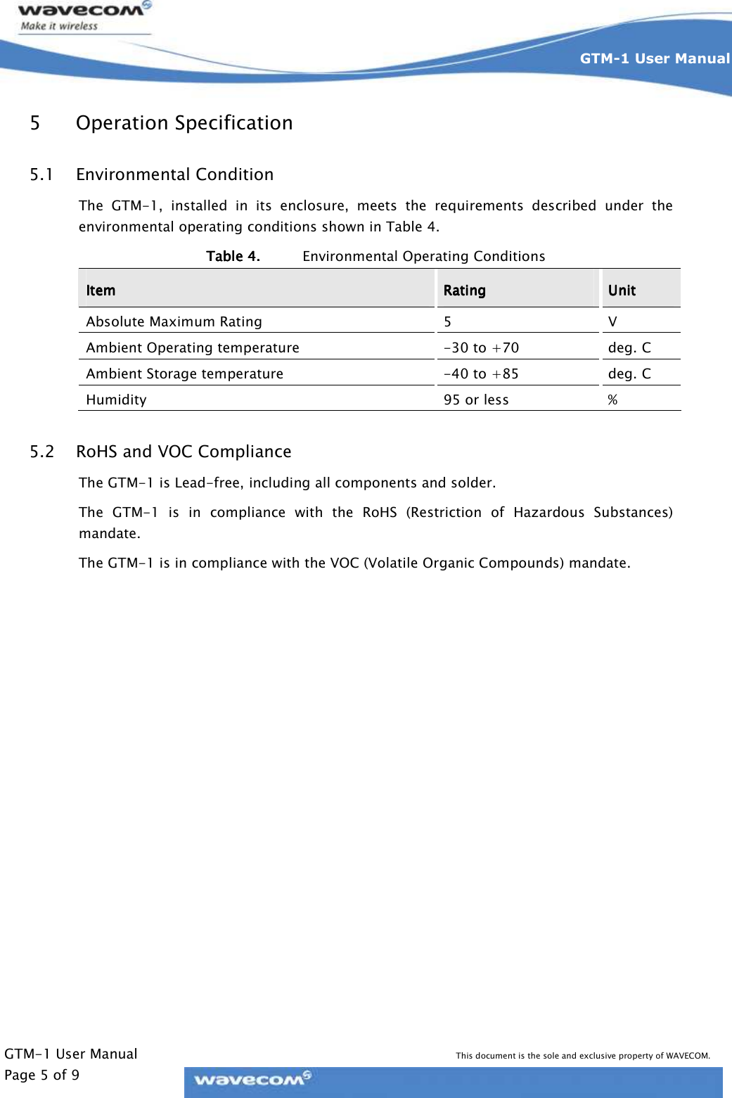     GTM-1 User Manual This document is the sole and exclusive property of WAVECOM. Page 5 of 9 GTM-1 User Manual    5 Operation Specification 5.1 Environmental Condition The  GTM-1,  installed  in  its  enclosure,  meets  the  requirements  described  under  the environmental operating conditions shown in Table 4. Table 4.Table 4.Table 4.Table 4. Environmental Operating Conditions ItemItemItemItem     RatingRatingRatingRating     UnitUnitUnitUnit    Absolute Maximum Rating  5  V Ambient Operating temperature  -30 to +70  deg. C Ambient Storage temperature  -40 to +85  deg. C Humidity  95 or less  % 5.2 RoHS and VOC Compliance The GTM-1 is Lead-free, including all components and solder. The  GTM-1  is  in  compliance  with  the  RoHS  (Restriction  of  Hazardous  Substances) mandate. The GTM-1 is in compliance with the VOC (Volatile Organic Compounds) mandate.  