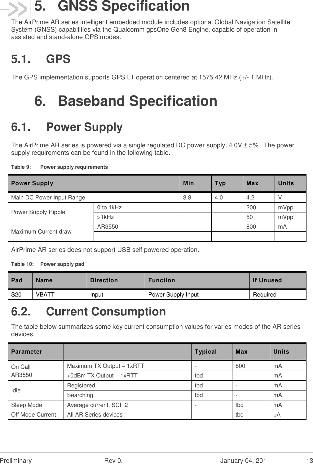  Preliminary  Rev 0.  January 04, 201  13 5.  GNSS Specification The AirPrime AR series intelligent embedded module includes optional Global Navigation Satellite System (GNSS) capabilities via the Qualcomm gpsOne Gen8 Engine, capable of operation in assisted and stand-alone GPS modes. 5.1.  GPS The GPS implementation supports GPS L1 operation centered at 1575.42 MHz (+/- 1 MHz). 6.  Baseband Specification 6.1.  Power Supply The AirPrime AR series is powered via a single regulated DC power supply, 4.0V ± 5%.  The power supply requirements can be found in the following table. Table 9:  Power supply requirements Power Supply Min Typ Max Units Main DC Power Input Range 3.8 4.0 4.2 V Power Supply Ripple 0 to 1kHz   200 mVpp &gt;1kHz   50 mVpp Maximum Current draw AR3550   800 mA      AirPrime AR series does not support USB self powered operation. Table 10:  Power supply pad Pad Name Direction Function If Unused S20 VBATT Input Power Supply Input Required 6.2.  Current Consumption The table below summarizes some key current consumption values for varies modes of the AR series devices. Parameter   Typical Max  Units On Call AR3550 Maximum TX Output – 1xRTT -  800  mA  +0dBm TX Output – 1xRTT tbd  -  mA  Idle  Registered  tbd  -  mA  Searching  tbd  -  mA  Sleep Mode  Average current, SCI=2  -  tbd  mA  Off Mode Current  All AR Series devices - tbd μA 