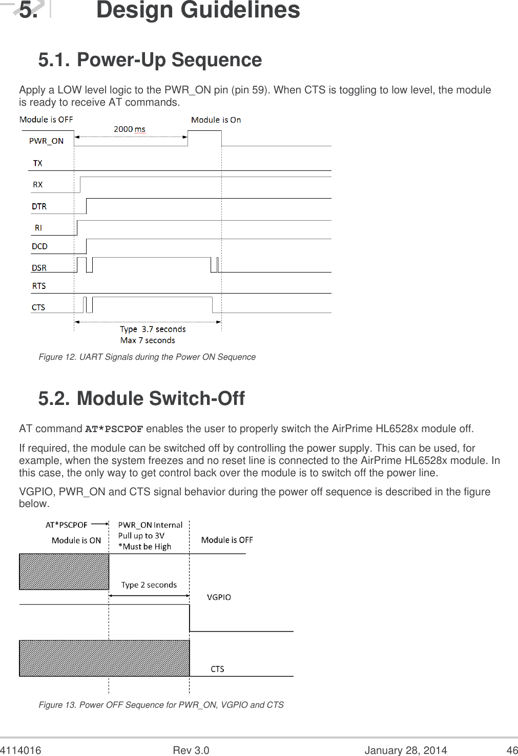  4114016  Rev 3.0  January 28, 2014  46 5.  Design Guidelines 5.1. Power-Up Sequence Apply a LOW level logic to the PWR_ON pin (pin 59). When CTS is toggling to low level, the module is ready to receive AT commands.  Figure 12. UART Signals during the Power ON Sequence 5.2. Module Switch-Off AT command AT*PSCPOF enables the user to properly switch the AirPrime HL6528x module off. If required, the module can be switched off by controlling the power supply. This can be used, for example, when the system freezes and no reset line is connected to the AirPrime HL6528x module. In this case, the only way to get control back over the module is to switch off the power line. VGPIO, PWR_ON and CTS signal behavior during the power off sequence is described in the figure below.  Figure 13. Power OFF Sequence for PWR_ON, VGPIO and CTS 