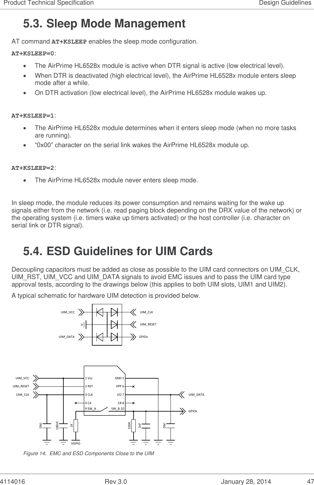  4114016  Rev 3.0  January 28, 2014  47 Product Technical Specification Design Guidelines 5.3. Sleep Mode Management AT command AT+KSLEEP enables the sleep mode configuration. AT+KSLEEP=0:  The AirPrime HL6528x module is active when DTR signal is active (low electrical level).  When DTR is deactivated (high electrical level), the AirPrime HL6528x module enters sleep mode after a while.  On DTR activation (low electrical level), the AirPrime HL6528x module wakes up.  AT+KSLEEP=1:  The AirPrime HL6528x module determines when it enters sleep mode (when no more tasks are running).  “0x00” character on the serial link wakes the AirPrime HL6528x module up.  AT+KSLEEP=2:  The AirPrime HL6528x module never enters sleep mode.  In sleep mode, the module reduces its power consumption and remains waiting for the wake up signals either from the network (i.e. read paging block depending on the DRX value of the network) or the operating system (i.e. timers wake up timers activated) or the host controller (i.e. character on serial link or DTR signal). 5.4. ESD Guidelines for UIM Cards Decoupling capacitors must be added as close as possible to the UIM card connectors on UIM_CLK, UIM_RST, UIM_VCC and UIM_DATA signals to avoid EMC issues and to pass the UIM card type approval tests, according to the drawings below (this applies to both UIM slots, UIM1 and UIM2). A typical schematic for hardware UIM detection is provided below.  Figure 14.  EMC and ESD Components Close to the UIM 1 Vcc2 RST3 CLK4 C4I/O 7VPP 6GND 5C8 89 SW_AUIM_DATAUIM_VCCUIM_RESETUIM_CLK100nFDNIDNIUIM_VCCUIM_DATAUIM_RESETUIM_CLKGPIOx1KSW_B 10 GPIOx100K1nFVGPIO