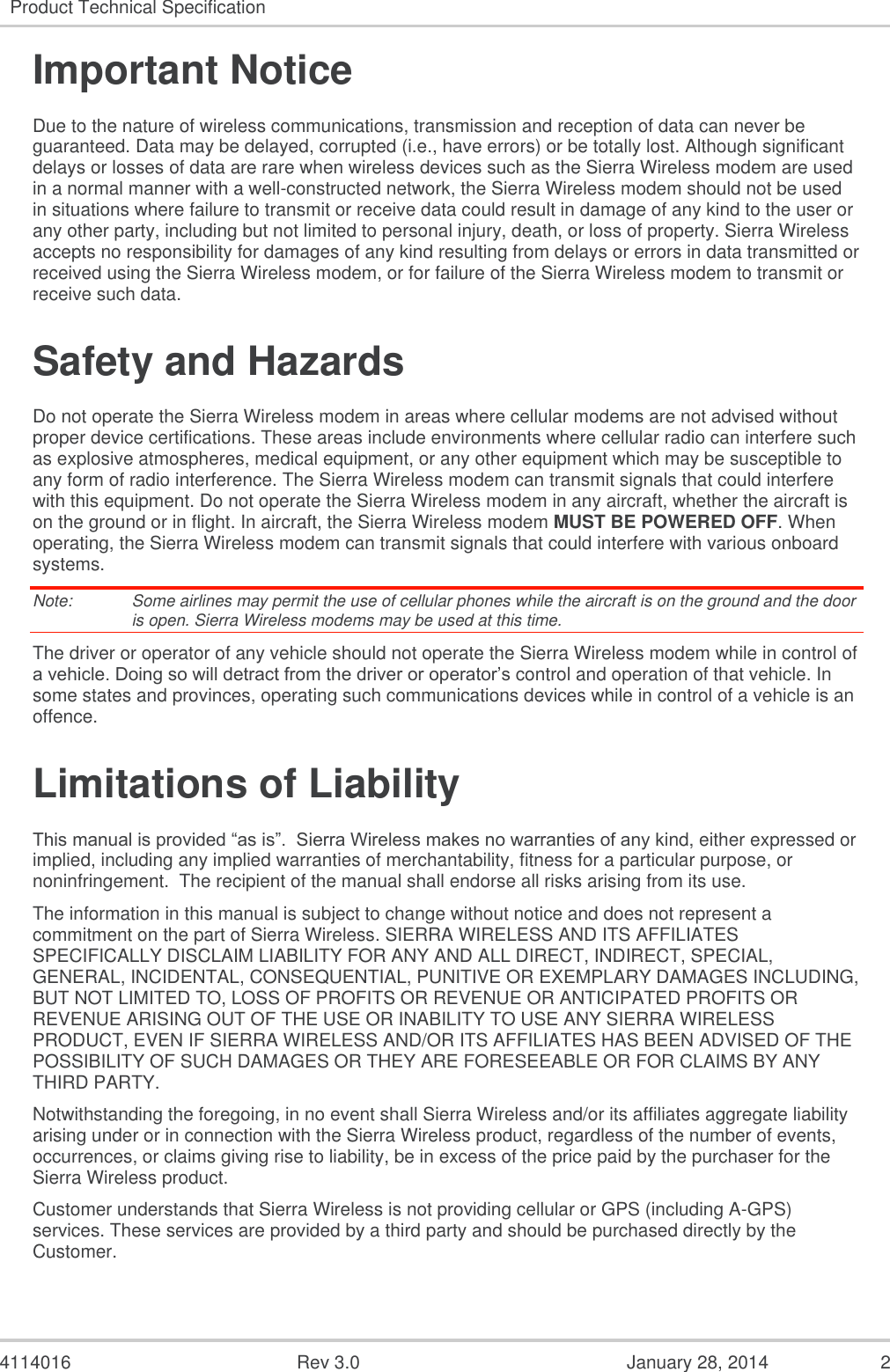  4114016  Rev 3.0  January 28, 2014  2 Product Technical Specification  Important Notice Due to the nature of wireless communications, transmission and reception of data can never be guaranteed. Data may be delayed, corrupted (i.e., have errors) or be totally lost. Although significant delays or losses of data are rare when wireless devices such as the Sierra Wireless modem are used in a normal manner with a well-constructed network, the Sierra Wireless modem should not be used in situations where failure to transmit or receive data could result in damage of any kind to the user or any other party, including but not limited to personal injury, death, or loss of property. Sierra Wireless accepts no responsibility for damages of any kind resulting from delays or errors in data transmitted or received using the Sierra Wireless modem, or for failure of the Sierra Wireless modem to transmit or receive such data. Safety and Hazards Do not operate the Sierra Wireless modem in areas where cellular modems are not advised without proper device certifications. These areas include environments where cellular radio can interfere such as explosive atmospheres, medical equipment, or any other equipment which may be susceptible to any form of radio interference. The Sierra Wireless modem can transmit signals that could interfere with this equipment. Do not operate the Sierra Wireless modem in any aircraft, whether the aircraft is on the ground or in flight. In aircraft, the Sierra Wireless modem MUST BE POWERED OFF. When operating, the Sierra Wireless modem can transmit signals that could interfere with various onboard systems. Note:   Some airlines may permit the use of cellular phones while the aircraft is on the ground and the door is open. Sierra Wireless modems may be used at this time. The driver or operator of any vehicle should not operate the Sierra Wireless modem while in control of a vehicle. Doing so will detract from the driver or operator’s control and operation of that vehicle. In some states and provinces, operating such communications devices while in control of a vehicle is an offence. Limitations of Liability This manual is provided “as is”.  Sierra Wireless makes no warranties of any kind, either expressed or implied, including any implied warranties of merchantability, fitness for a particular purpose, or noninfringement.  The recipient of the manual shall endorse all risks arising from its use.   The information in this manual is subject to change without notice and does not represent a commitment on the part of Sierra Wireless. SIERRA WIRELESS AND ITS AFFILIATES SPECIFICALLY DISCLAIM LIABILITY FOR ANY AND ALL DIRECT, INDIRECT, SPECIAL, GENERAL, INCIDENTAL, CONSEQUENTIAL, PUNITIVE OR EXEMPLARY DAMAGES INCLUDING, BUT NOT LIMITED TO, LOSS OF PROFITS OR REVENUE OR ANTICIPATED PROFITS OR REVENUE ARISING OUT OF THE USE OR INABILITY TO USE ANY SIERRA WIRELESS PRODUCT, EVEN IF SIERRA WIRELESS AND/OR ITS AFFILIATES HAS BEEN ADVISED OF THE POSSIBILITY OF SUCH DAMAGES OR THEY ARE FORESEEABLE OR FOR CLAIMS BY ANY THIRD PARTY. Notwithstanding the foregoing, in no event shall Sierra Wireless and/or its affiliates aggregate liability arising under or in connection with the Sierra Wireless product, regardless of the number of events, occurrences, or claims giving rise to liability, be in excess of the price paid by the purchaser for the Sierra Wireless product. Customer understands that Sierra Wireless is not providing cellular or GPS (including A-GPS) services. These services are provided by a third party and should be purchased directly by the Customer.   