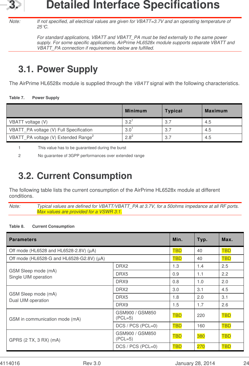  4114016  Rev 3.0  January 28, 2014  24 3.  Detailed Interface Specifications Note:   If not specified, all electrical values are given for VBATT=3.7V and an operating temperature of 25°C.  For standard applications, VBATT and VBATT_PA must be tied externally to the same power supply. For some specific applications, AirPrime HL6528x module supports separate VBATT and VBATT_PA connection if requirements below are fulfilled. 3.1. Power Supply The AirPrime HL6528x module is supplied through the VBATT signal with the following characteristics. Table 7.  Power Supply  Minimum Typical Maximum VBATT voltage (V) 3.21 3.7 4.5 VBATT_PA voltage (V) Full Specification 3.01 3.7 4.5 VBATT_PA voltage (V) Extended Range2 2.82 3.7 4.5 1    This value has to be guaranteed during the burst 2    No guarantee of 3GPP performances over extended range 3.2. Current Consumption The following table lists the current consumption of the AirPrime HL6528x module at different conditions. Note:   Typical values are defined for VBATT/VBATT_PA at 3.7V, for a 50ohms impedance at all RF ports. Max values are provided for a VSWR 3:1.  Table 8.  Current Consumption Parameters Min. Typ. Max. Off mode (HL6528 and HL6528-2.8V) (µA) TBD 40 TBD Off mode (HL6528-G and HL6528-G2.8V) (µA) TBD 40 TBD GSM Sleep mode (mA) Single UIM operation DRX2 1.3 1.4 2.5 DRX5 0.9 1.1 2.2 DRX9 0.8 1.0 2.0 GSM Sleep mode (mA) Dual UIM operation DRX2 3.0 3.1 4.5 DRX5 1.8 2.0 3.1 DRX9 1.5 1.7 2.6 GSM in communication mode (mA) GSM900 / GSM850 (PCL=5) TBD 220 TBD DCS / PCS (PCL=0) TBD 160 TBD GPRS (2 TX, 3 RX) (mA) GSM900 / GSM850 (PCL=5) TBD 380 TBD DCS / PCS (PCL=0) TBD 270 TBD 