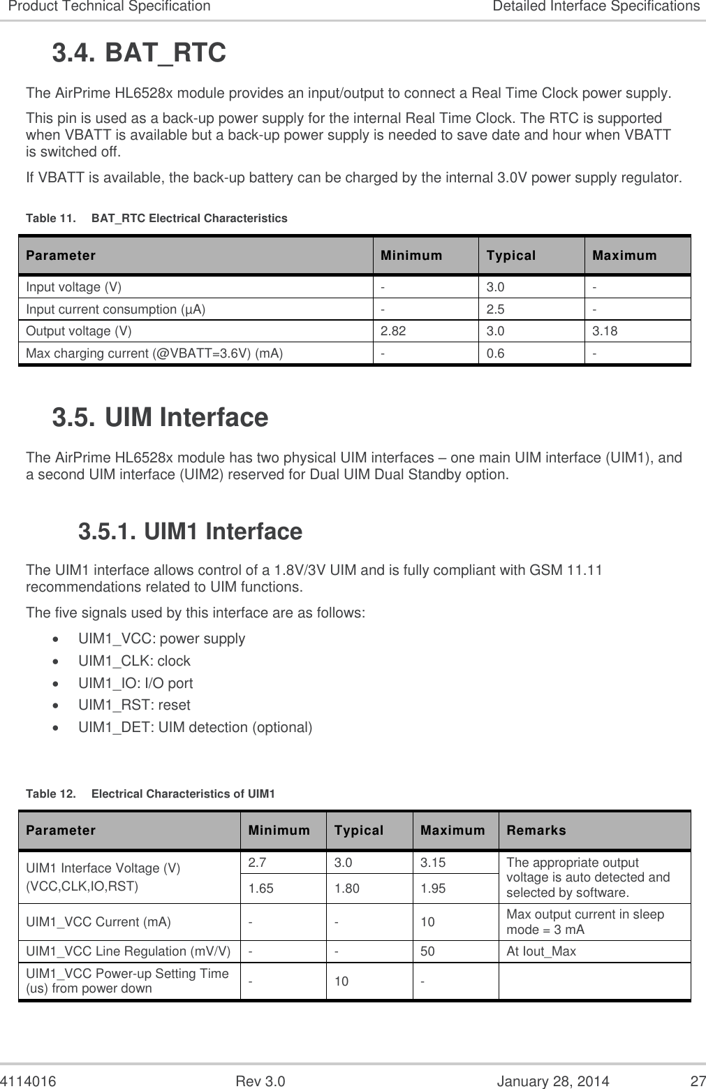  4114016  Rev 3.0  January 28, 2014  27 Product Technical Specification Detailed Interface Specifications 3.4. BAT_RTC The AirPrime HL6528x module provides an input/output to connect a Real Time Clock power supply. This pin is used as a back-up power supply for the internal Real Time Clock. The RTC is supported when VBATT is available but a back-up power supply is needed to save date and hour when VBATT is switched off. If VBATT is available, the back-up battery can be charged by the internal 3.0V power supply regulator. Table 11.  BAT_RTC Electrical Characteristics Parameter Minimum Typical Maximum Input voltage (V) - 3.0 - Input current consumption (µA) - 2.5 - Output voltage (V) 2.82 3.0 3.18 Max charging current (@VBATT=3.6V) (mA) - 0.6 - 3.5. UIM Interface The AirPrime HL6528x module has two physical UIM interfaces – one main UIM interface (UIM1), and a second UIM interface (UIM2) reserved for Dual UIM Dual Standby option. 3.5.1. UIM1 Interface The UIM1 interface allows control of a 1.8V/3V UIM and is fully compliant with GSM 11.11 recommendations related to UIM functions. The five signals used by this interface are as follows:  UIM1_VCC: power supply  UIM1_CLK: clock  UIM1_IO: I/O port  UIM1_RST: reset  UIM1_DET: UIM detection (optional)  Table 12.  Electrical Characteristics of UIM1 Parameter Minimum Typical Maximum Remarks UIM1 Interface Voltage (V) (VCC,CLK,IO,RST) 2.7 3.0 3.15 The appropriate output voltage is auto detected and selected by software. 1.65 1.80 1.95 UIM1_VCC Current (mA) - - 10 Max output current in sleep mode = 3 mA UIM1_VCC Line Regulation (mV/V) - - 50 At Iout_Max UIM1_VCC Power-up Setting Time (us) from power down - 10 -  