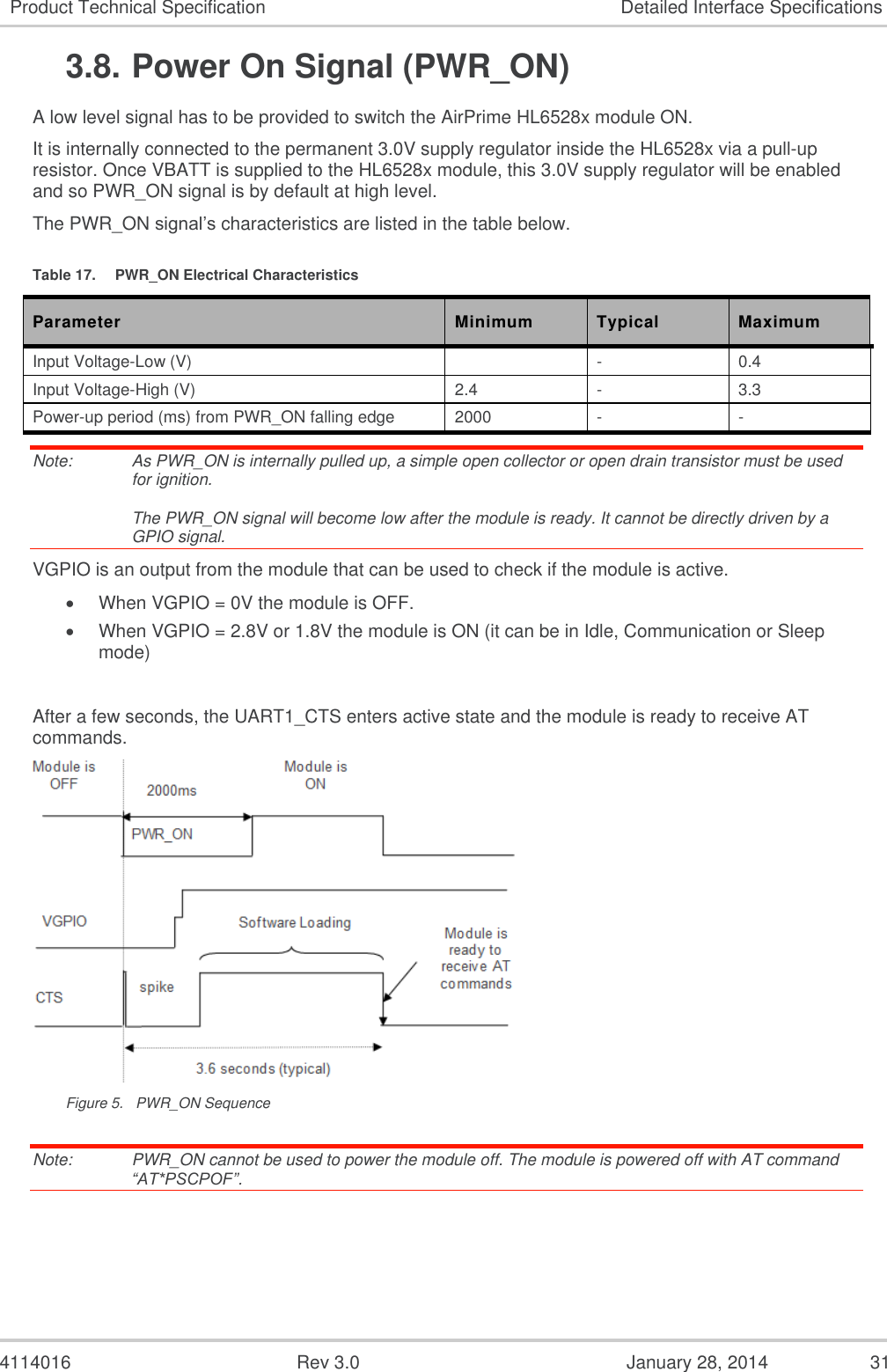  4114016  Rev 3.0  January 28, 2014  31 Product Technical Specification Detailed Interface Specifications 3.8. Power On Signal (PWR_ON) A low level signal has to be provided to switch the AirPrime HL6528x module ON. It is internally connected to the permanent 3.0V supply regulator inside the HL6528x via a pull-up resistor. Once VBATT is supplied to the HL6528x module, this 3.0V supply regulator will be enabled and so PWR_ON signal is by default at high level. The PWR_ON signal’s characteristics are listed in the table below. Table 17.  PWR_ON Electrical Characteristics Parameter Minimum Typical Maximum Input Voltage-Low (V)  - 0.4 Input Voltage-High (V) 2.4 - 3.3 Power-up period (ms) from PWR_ON falling edge  2000 - - Note:   As PWR_ON is internally pulled up, a simple open collector or open drain transistor must be used for ignition.  The PWR_ON signal will become low after the module is ready. It cannot be directly driven by a GPIO signal. VGPIO is an output from the module that can be used to check if the module is active.  When VGPIO = 0V the module is OFF.  When VGPIO = 2.8V or 1.8V the module is ON (it can be in Idle, Communication or Sleep mode)  After a few seconds, the UART1_CTS enters active state and the module is ready to receive AT commands.  Figure 5.  PWR_ON Sequence Note:   PWR_ON cannot be used to power the module off. The module is powered off with AT command   “AT*PSCPOF”. 