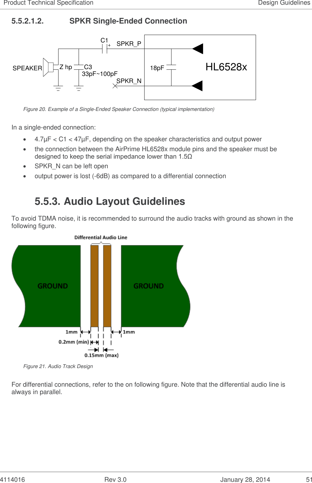  4114016  Rev 3.0  January 28, 2014  51 Product Technical Specification Design Guidelines 5.5.2.1.2.  SPKR Single-Ended Connection 18pFSPKR_PSPKR_NSPEAKER HL6528xC133pF~100pFC3Z hp Figure 20. Example of a Single-Ended Speaker Connection (typical implementation) In a single-ended connection:  4.7µF &lt; C1 &lt; 47µF, depending on the speaker characteristics and output power  the connection between the AirPrime HL6528x module pins and the speaker must be designed to keep the serial impedance lower than 1.5Ω  SPKR_N can be left open  output power is lost (-6dB) as compared to a differential connection 5.5.3. Audio Layout Guidelines To avoid TDMA noise, it is recommended to surround the audio tracks with ground as shown in the following figure.  Figure 21. Audio Track Design For differential connections, refer to the on following figure. Note that the differential audio line is always in parallel. 