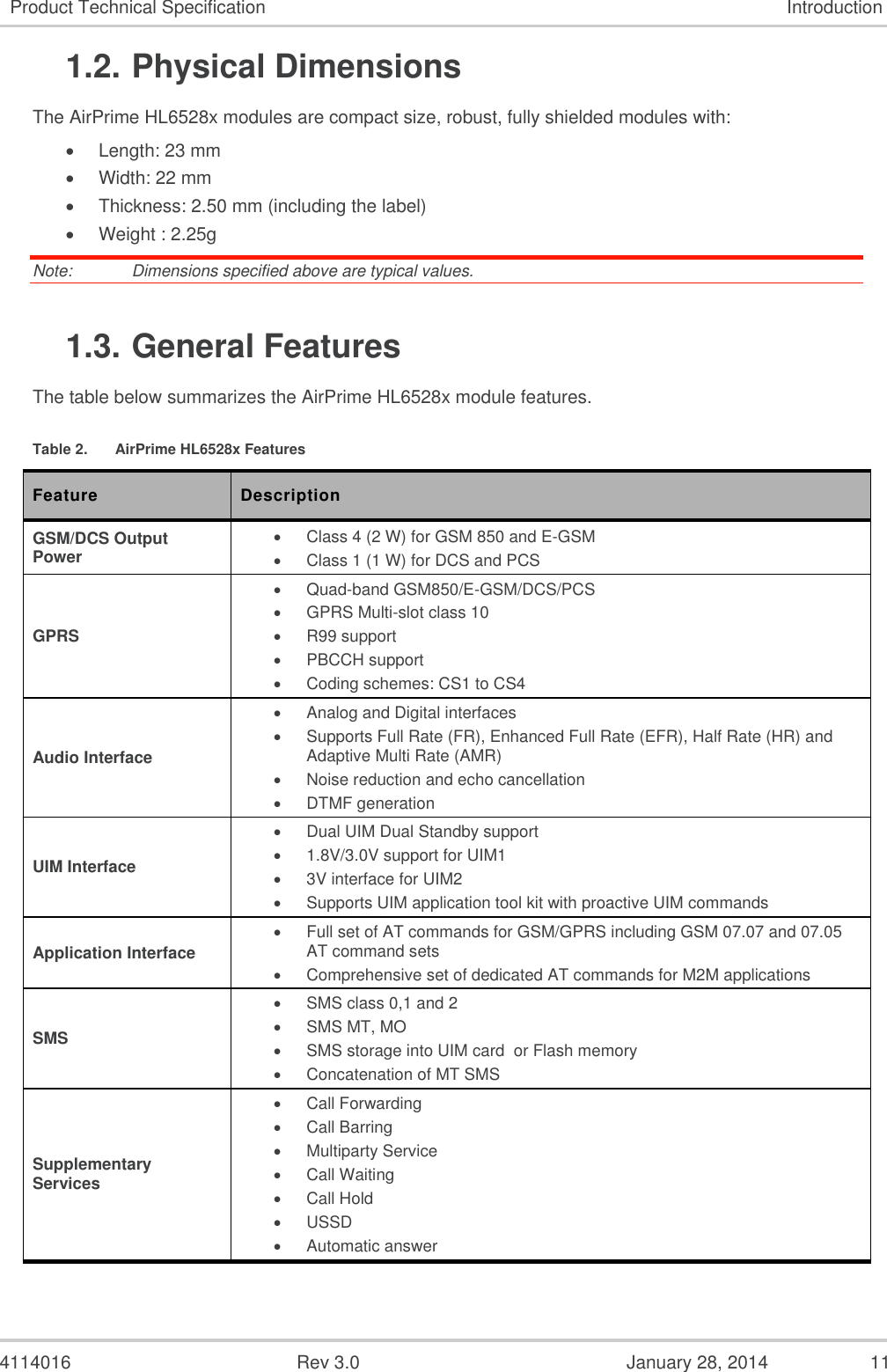  4114016  Rev 3.0  January 28, 2014  11 Product Technical Specification Introduction 1.2. Physical Dimensions The AirPrime HL6528x modules are compact size, robust, fully shielded modules with:  Length: 23 mm  Width: 22 mm  Thickness: 2.50 mm (including the label)  Weight : 2.25g Note:   Dimensions specified above are typical values. 1.3. General Features The table below summarizes the AirPrime HL6528x module features. Table 2.  AirPrime HL6528x Features Feature Description GSM/DCS Output Power   Class 4 (2 W) for GSM 850 and E-GSM    Class 1 (1 W) for DCS and PCS GPRS   Quad-band GSM850/E-GSM/DCS/PCS   GPRS Multi-slot class 10   R99 support   PBCCH support   Coding schemes: CS1 to CS4 Audio Interface   Analog and Digital interfaces   Supports Full Rate (FR), Enhanced Full Rate (EFR), Half Rate (HR) and Adaptive Multi Rate (AMR)    Noise reduction and echo cancellation   DTMF generation UIM Interface  Dual UIM Dual Standby support   1.8V/3.0V support for UIM1   3V interface for UIM2   Supports UIM application tool kit with proactive UIM commands Application Interface   Full set of AT commands for GSM/GPRS including GSM 07.07 and 07.05 AT command sets    Comprehensive set of dedicated AT commands for M2M applications SMS   SMS class 0,1 and 2    SMS MT, MO   SMS storage into UIM card  or Flash memory   Concatenation of MT SMS Supplementary Services    Call Forwarding   Call Barring    Multiparty Service   Call Waiting   Call Hold    USSD   Automatic answer 