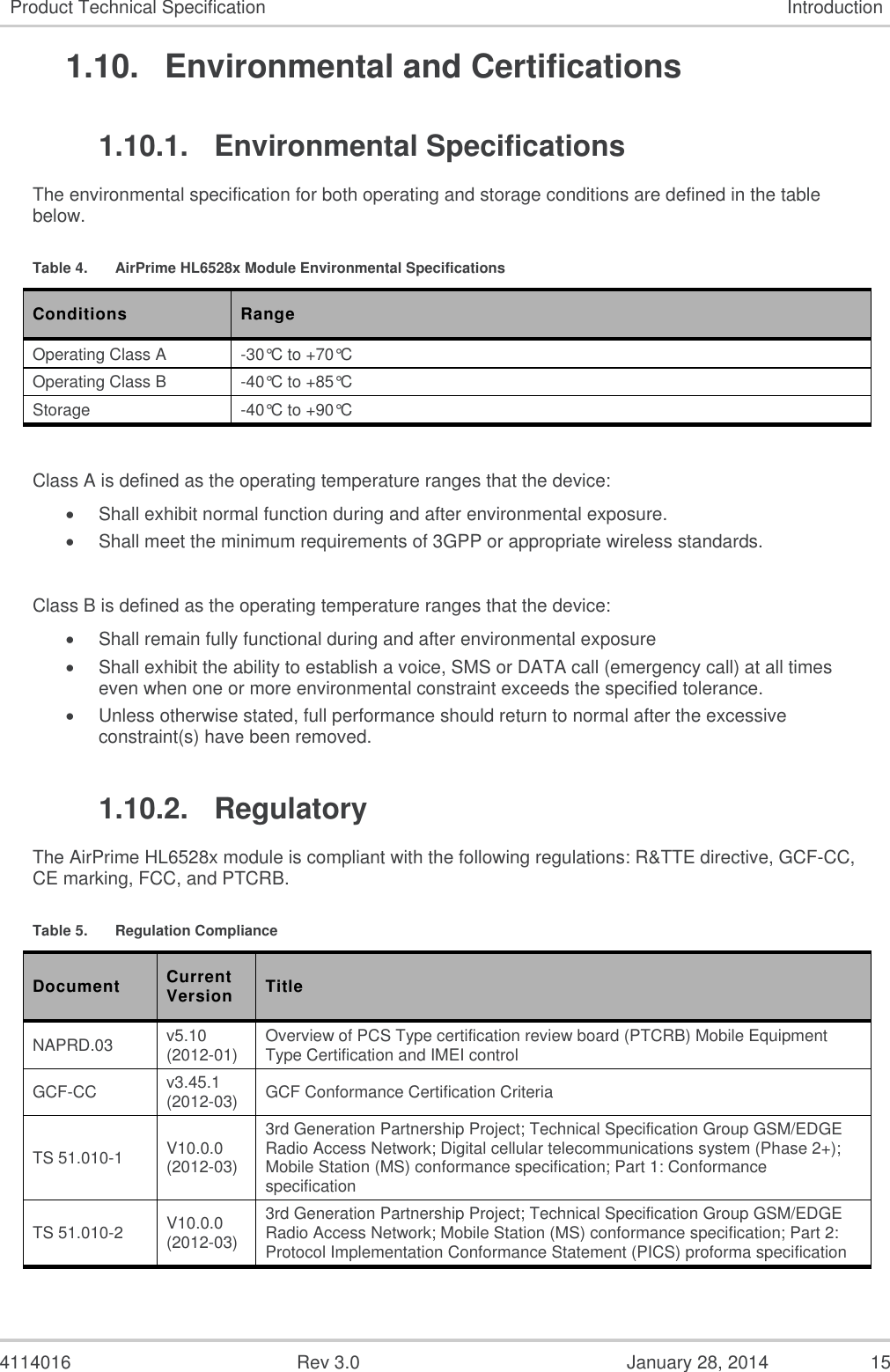  4114016  Rev 3.0  January 28, 2014  15 Product Technical Specification Introduction 1.10.  Environmental and Certifications 1.10.1.  Environmental Specifications The environmental specification for both operating and storage conditions are defined in the table below. Table 4.  AirPrime HL6528x Module Environmental Specifications Conditions Range Operating Class A -30°C to +70°C Operating Class B -40°C to +85°C Storage -40°C to +90°C   Class A is defined as the operating temperature ranges that the device:   Shall exhibit normal function during and after environmental exposure.   Shall meet the minimum requirements of 3GPP or appropriate wireless standards.   Class B is defined as the operating temperature ranges that the device:    Shall remain fully functional during and after environmental exposure   Shall exhibit the ability to establish a voice, SMS or DATA call (emergency call) at all times even when one or more environmental constraint exceeds the specified tolerance.   Unless otherwise stated, full performance should return to normal after the excessive constraint(s) have been removed. 1.10.2.  Regulatory The AirPrime HL6528x module is compliant with the following regulations: R&amp;TTE directive, GCF-CC, CE marking, FCC, and PTCRB. Table 5.  Regulation Compliance Document Current Version Title NAPRD.03 v5.10 (2012-01) Overview of PCS Type certification review board (PTCRB) Mobile Equipment Type Certification and IMEI control  GCF-CC v3.45.1 (2012-03) GCF Conformance Certification Criteria TS 51.010-1 V10.0.0 (2012-03) 3rd Generation Partnership Project; Technical Specification Group GSM/EDGE Radio Access Network; Digital cellular telecommunications system (Phase 2+); Mobile Station (MS) conformance specification; Part 1: Conformance specification  TS 51.010-2  V10.0.0 (2012-03) 3rd Generation Partnership Project; Technical Specification Group GSM/EDGE Radio Access Network; Mobile Station (MS) conformance specification; Part 2: Protocol Implementation Conformance Statement (PICS) proforma specification  