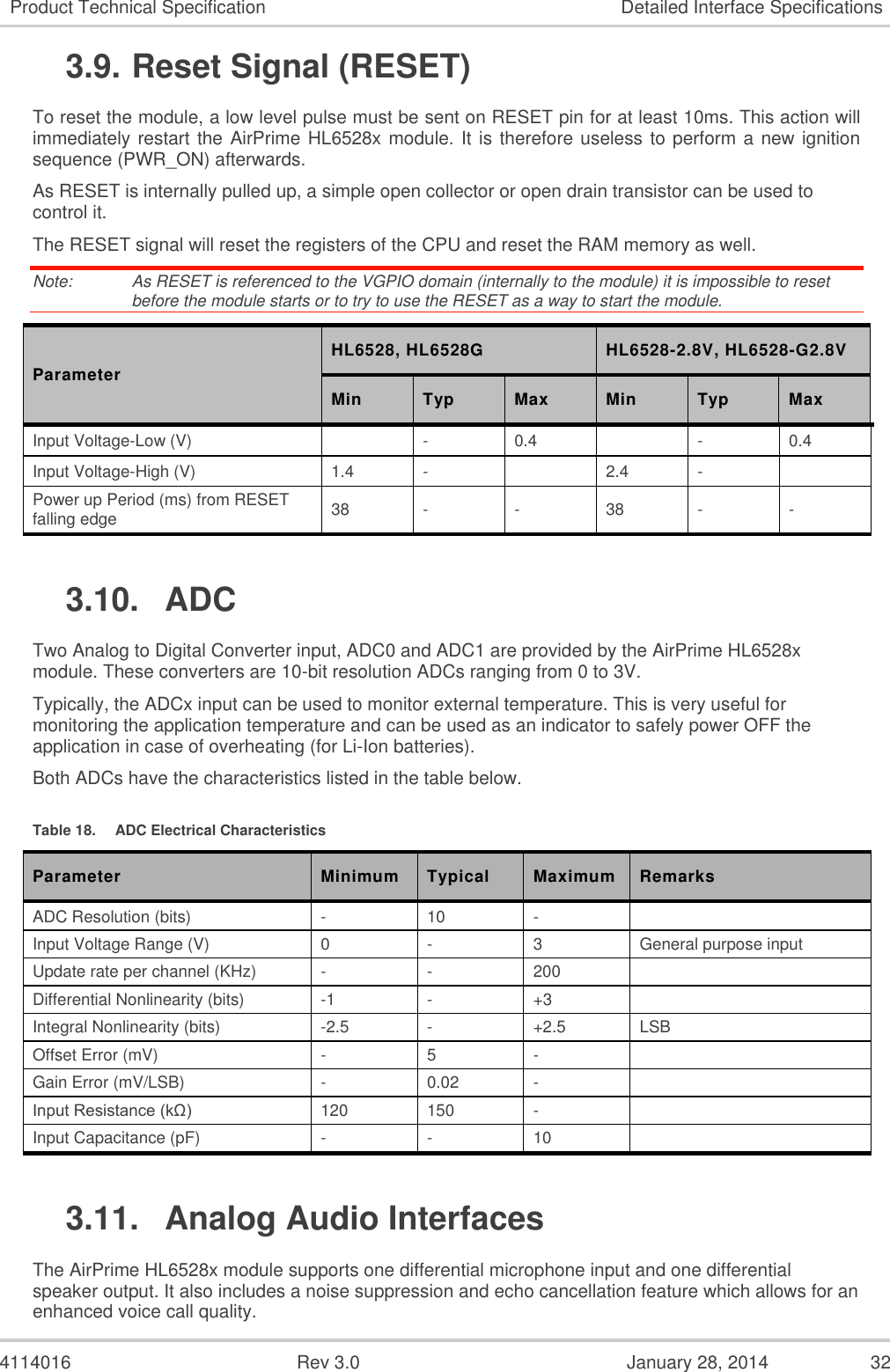  4114016  Rev 3.0  January 28, 2014  32 Product Technical Specification Detailed Interface Specifications 3.9. Reset Signal (RESET) To reset the module, a low level pulse must be sent on RESET pin for at least 10ms. This action will immediately restart the AirPrime HL6528x module. It is therefore useless to perform a new ignition sequence (PWR_ON) afterwards. As RESET is internally pulled up, a simple open collector or open drain transistor can be used to control it. The RESET signal will reset the registers of the CPU and reset the RAM memory as well. Note:   As RESET is referenced to the VGPIO domain (internally to the module) it is impossible to reset before the module starts or to try to use the RESET as a way to start the module. Parameter HL6528, HL6528G HL6528-2.8V, HL6528-G2.8V Min Typ Max Min Typ Max Input Voltage-Low (V)  - 0.4  - 0.4 Input Voltage-High (V) 1.4 -  2.4 -  Power up Period (ms) from RESET falling edge 38 - - 38 - - 3.10.  ADC Two Analog to Digital Converter input, ADC0 and ADC1 are provided by the AirPrime HL6528x module. These converters are 10-bit resolution ADCs ranging from 0 to 3V. Typically, the ADCx input can be used to monitor external temperature. This is very useful for monitoring the application temperature and can be used as an indicator to safely power OFF the application in case of overheating (for Li-Ion batteries). Both ADCs have the characteristics listed in the table below.  Table 18.  ADC Electrical Characteristics Parameter Minimum Typical Maximum Remarks ADC Resolution (bits) - 10 -   Input Voltage Range (V) 0 - 3 General purpose input Update rate per channel (KHz) - - 200  Differential Nonlinearity (bits) -1 - +3  Integral Nonlinearity (bits) -2.5 - +2.5 LSB Offset Error (mV) - 5 -  Gain Error (mV/LSB) - 0.02 -  Input Resistance (kΩ) 120 150 -  Input Capacitance (pF) - - 10  3.11.  Analog Audio Interfaces The AirPrime HL6528x module supports one differential microphone input and one differential speaker output. It also includes a noise suppression and echo cancellation feature which allows for an enhanced voice call quality. 