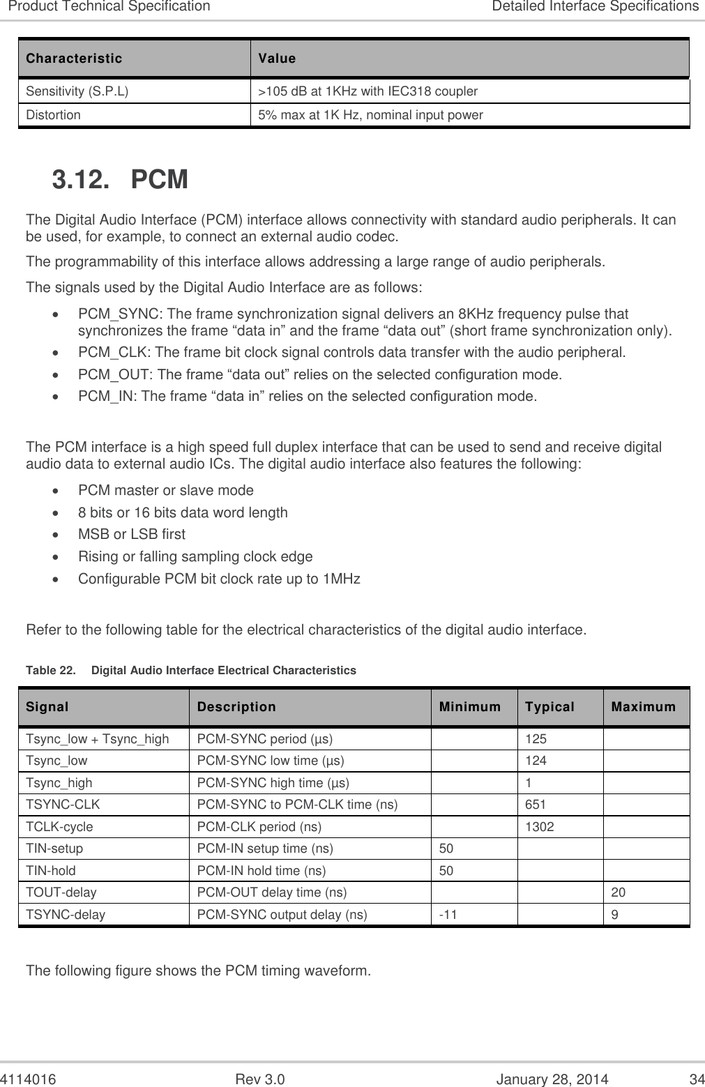  4114016  Rev 3.0  January 28, 2014  34 Product Technical Specification Detailed Interface Specifications Characteristic  Value Sensitivity (S.P.L) &gt;105 dB at 1KHz with IEC318 coupler Distortion 5% max at 1K Hz, nominal input power  3.12.  PCM The Digital Audio Interface (PCM) interface allows connectivity with standard audio peripherals. It can be used, for example, to connect an external audio codec. The programmability of this interface allows addressing a large range of audio peripherals. The signals used by the Digital Audio Interface are as follows:  PCM_SYNC: The frame synchronization signal delivers an 8KHz frequency pulse that synchronizes the frame “data in” and the frame “data out” (short frame synchronization only).  PCM_CLK: The frame bit clock signal controls data transfer with the audio peripheral.  PCM_OUT: The frame “data out” relies on the selected configuration mode.  PCM_IN: The frame “data in” relies on the selected configuration mode.  The PCM interface is a high speed full duplex interface that can be used to send and receive digital audio data to external audio ICs. The digital audio interface also features the following:  PCM master or slave mode  8 bits or 16 bits data word length  MSB or LSB first  Rising or falling sampling clock edge  Configurable PCM bit clock rate up to 1MHz  Refer to the following table for the electrical characteristics of the digital audio interface. Table 22.  Digital Audio Interface Electrical Characteristics Signal Description Minimum Typical Maximum Tsync_low + Tsync_high PCM-SYNC period (µs)  125  Tsync_low PCM-SYNC low time (µs)  124  Tsync_high PCM-SYNC high time (µs)  1  TSYNC-CLK PCM-SYNC to PCM-CLK time (ns)  651  TCLK-cycle PCM-CLK period (ns)  1302  TIN-setup PCM-IN setup time (ns) 50   TIN-hold PCM-IN hold time (ns) 50   TOUT-delay PCM-OUT delay time (ns)   20 TSYNC-delay PCM-SYNC output delay (ns) -11  9  The following figure shows the PCM timing waveform. 