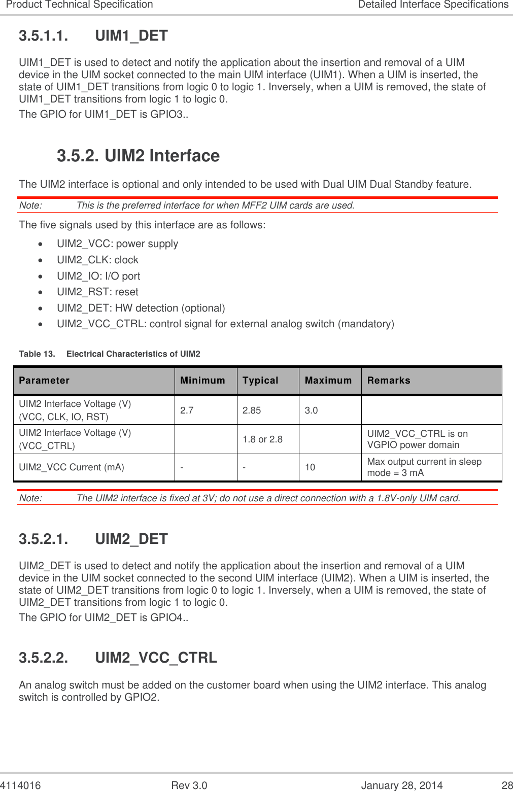  4114016  Rev 3.0  January 28, 2014  28 Product Technical Specification Detailed Interface Specifications 3.5.1.1.  UIM1_DET UIM1_DET is used to detect and notify the application about the insertion and removal of a UIM device in the UIM socket connected to the main UIM interface (UIM1). When a UIM is inserted, the state of UIM1_DET transitions from logic 0 to logic 1. Inversely, when a UIM is removed, the state of UIM1_DET transitions from logic 1 to logic 0. The GPIO for UIM1_DET is GPIO3.. 3.5.2. UIM2 Interface The UIM2 interface is optional and only intended to be used with Dual UIM Dual Standby feature. Note:   This is the preferred interface for when MFF2 UIM cards are used. The five signals used by this interface are as follows:  UIM2_VCC: power supply  UIM2_CLK: clock  UIM2_IO: I/O port  UIM2_RST: reset  UIM2_DET: HW detection (optional)  UIM2_VCC_CTRL: control signal for external analog switch (mandatory) Table 13.  Electrical Characteristics of UIM2 Parameter Minimum Typical Maximum Remarks UIM2 Interface Voltage (V) (VCC, CLK, IO, RST) 2.7 2.85 3.0  UIM2 Interface Voltage (V) (VCC_CTRL)  1.8 or 2.8  UIM2_VCC_CTRL is on VGPIO power domain UIM2_VCC Current (mA) - - 10 Max output current in sleep mode = 3 mA Note:   The UIM2 interface is fixed at 3V; do not use a direct connection with a 1.8V-only UIM card. 3.5.2.1.  UIM2_DET UIM2_DET is used to detect and notify the application about the insertion and removal of a UIM device in the UIM socket connected to the second UIM interface (UIM2). When a UIM is inserted, the state of UIM2_DET transitions from logic 0 to logic 1. Inversely, when a UIM is removed, the state of UIM2_DET transitions from logic 1 to logic 0. The GPIO for UIM2_DET is GPIO4.. 3.5.2.2.  UIM2_VCC_CTRL An analog switch must be added on the customer board when using the UIM2 interface. This analog switch is controlled by GPIO2. 